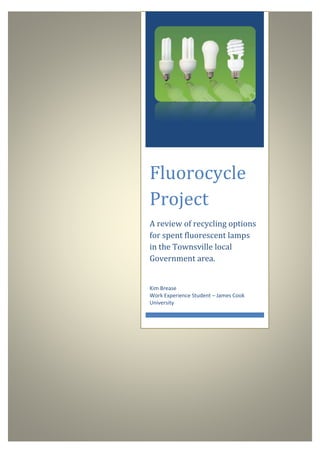 Fluorocycle
Project
A review of recycling options
for spent fluorescent lamps
in the Townsville local
Government area.
Kim Brease
Work Experience Student – James Cook
University
 