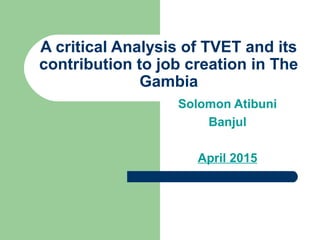 A critical Analysis of TVET and its
contribution to job creation in The
Gambia
Solomon Atibuni
Banjul
April 2015
 