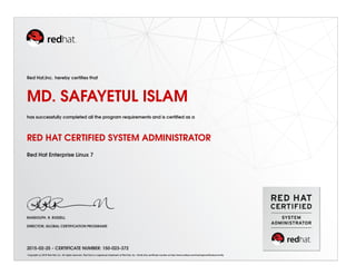 Red Hat,Inc. hereby certiﬁes that
MD. SAFAYETUL ISLAM
has successfully completed all the program requirements and is certiﬁed as a
RED HAT CERTIFIED SYSTEM ADMINISTRATOR
Red Hat Enterprise Linux 7
RANDOLPH. R. RUSSELL
DIRECTOR, GLOBAL CERTIFICATION PROGRAMS
2015-02-25 - CERTIFICATE NUMBER: 150-023-372
Copyright (c) 2010 Red Hat, Inc. All rights reserved. Red Hat is a registered trademark of Red Hat, Inc. Verify this certiﬁcate number at http://www.redhat.com/training/certiﬁcation/verify
 