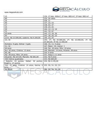 www.megacalculo.com
56. 13 134. 1º lote: 400m²; 2º lote: 800 m²; 3º lote: 900 m²
57. 60 135. 20 votos
58. 16 136. 11
59. 40 137. 23; 15
60. 17 138. 43; 37
61. 15 139. 23; 24
62. 39 140. 12; 13; 14
63. 72 141. 72; 47
64. 20 anos 142. 13; 18; 36
65. 45 143. 18; 20; 22
66. Livro: R$ 23.500,00; caderno: R$ 9.200,00 144. 23; 25
67. 33; 30 145. 1º: R$ 44.800,00; 2º: R$ 22.400,00; 3º: R$
20.400,00; 4º:R$ 12.400,00
68. Romário: 9 gols; Edmar: 5 gols 146. 15; 11; 5 anos
69. 31; 32 147. Maior: 19; menor: 1
70. 44 anos 148. Pai: 30 anos; filho: 10 anos
71. Rui: 45 anos; Cristina: 15 anos 149. Marcelo: 14 anos; Ricardo: 28 anos
72. 96; 48 150. 9 anos
73. Pai: 48 anos; filho: 24 anos 151. Daqui a 11 anos
74. Eduardo: R$ 227,00; Marcelo: R$ 681,00 152. Há 4 anos
75. 360 metros quadrados 153. R$ 684,00
76. Roberto: 43 pontos; Rafael: 30 pontos;
Rogério: 27 pontos
154. R$ 2.195,00
77. Rui: 22 anos; Cristina: 14 anos; Karina: 6
anos
155. 50; 51; 52; 53
78. R$ 10,00 156. 52; 54; 56; 58
 