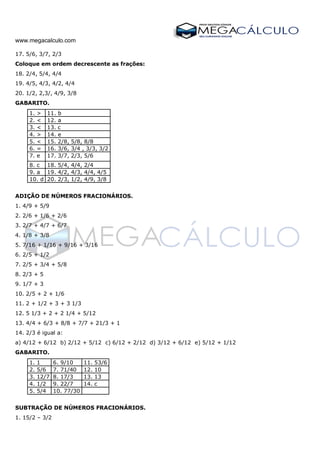 www.megacalculo.com
17. 5/6, 3/7, 2/3
Coloque em ordem decrescente as frações:
18. 2/4, 5/4, 4/4
19. 4/5, 4/3, 4/2, 4/4
20. 1/2, 2,3/, 4/9, 3/8
GABARITO.
1. > 11. b
2. < 12. a
3. < 13. c
4. > 14. e
5. < 15. 2/8, 5/8, 8/8
6. = 16. 3/6, 3/4 , 3/3, 3/2
7. e 17. 3/7, 2/3, 5/6
8. c 18. 5/4, 4/4, 2/4
9. a 19. 4/2, 4/3, 4/4, 4/5
10. d 20. 2/3, 1/2, 4/9, 3/8
ADIÇÃO DE NÚMEROS FRACIONÁRIOS.
1. 4/9 + 5/9
2. 2/6 + 1/6 + 2/6
3. 2/7 + 4/7 + 6/7
4. 1/8 + 3/8
5. 7/16 + 1/16 + 9/16 + 3/16
6. 2/5 + 1/2
7. 2/5 + 3/4 + 5/8
8. 2/3 + 5
9. 1/7 + 3
10. 2/5 + 2 + 1/6
11. 2 + 1/2 + 3 + 3 1/3
12. 5 1/3 + 2 + 2 1/4 + 5/12
13. 4/4 + 6/3 + 8/8 + 7/7 + 21/3 + 1
14. 2/3 é igual a:
a) 4/12 + 6/12 b) 2/12 + 5/12 c) 6/12 + 2/12 d) 3/12 + 6/12 e) 5/12 + 1/12
GABARITO.
1. 1 6. 9/10 11. 53/6
2. 5/6 7. 71/40 12. 10
3. 12/7 8. 17/3 13. 13
4. 1/2 9. 22/7 14. c
5. 5/4 10. 77/30
SUBTRAÇÃO DE NÚMEROS FRACIONÁRIOS.
1. 15/2 – 3/2
 
