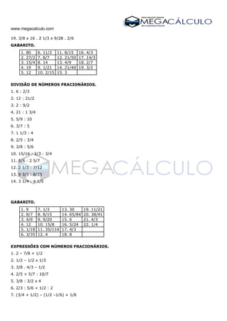 www.megacalculo.com
19. 3/8 x 16 . 2 1/3 x 9/28 . 2/6
GABARITO.
1. 80 6. 11/2 11. 8/15 16. 4/3
2. 27/2 7. 8/7 12. 21/50 17. 14/3
3. 15/4 8. 14 13. 4/9 18. 2/7
4. 19 9. 1/21 14. 21/40 19. 3/2
5. 12 10. 2/15 15. 3
DIVISÃO DE NÚMEROS FRACIONÁRIOS.
1. 6 : 2/3
2. 12 : 21/2
3. 2 : 9/2
4. 21 : 1 3/4
5. 5/9 : 10
6. 3/7 : 5
7. 1 1/3 : 4
8. 2/5 : 3/4
9. 3/8 : 5/6
10. 15/16 : 2/3 : 3/4
11. 5/6 : 2 5/7
12. 2 1/3 : 7/12
13. 9 3/5 : 8/25
14. 3 1/4 : 4 1/5
GABARITO.
1. 9 7. 1/3 13. 30 19. 11/21
2. 8/7 8. 8/15 14. 65/84 20. 38/41
3. 4/9 9. 9/20 15. 6 21. 4/3
4. 12 10. 15/8 16. 5/24 22. 1/4
5. 1/18 11. 35/114 17. 4/3
6. 3/35 12. 4 18. 8
EXPRESSÕES COM NÚMEROS FRACIONÁRIOS.
1. 2 – 7/8 + 1/2
2. 1/2 – 1/2 x 1/3
3. 3/8 . 4/3 – 1/2
4. 2/5 + 5/7 : 10/7
5. 3/8 : 3/2 x 4
6. 2/3 : 5/6 + 1/2 : 2
7. (3/4 + 1/2) – (1/2 –1/6) + 1/8
 