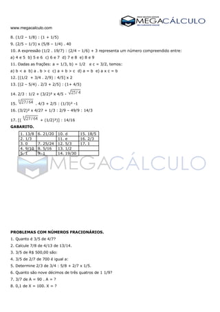 www.megacalculo.com
8. (1/2 – 1/8) : (1 + 1/5)
9. (2/5 – 1/3) x (5/8 – 1/4) . 40
10. A expressão (1/2 . 19/7) : (2/4 – 1/6) + 3 representa um número compreendido entre:
a) 4 e 5 b) 5 e 6 c) 6 e 7 d) 7 e 8 e) 8 e 9
11. Dadas as frações: a = 1/3, b) = 1/2 e c = 3/2, temos:
a) b < a b) a . b > c c) a + b > c d) a = b e) a x c = b
12. [(1/2 + 3/4 . 2/9) : 4/5] x 2
13. [(2 – 5/4) . 2/3 + 2/5] : (1+ 4/5)
14. 2/3 : 1/2 + (3/2)² x 4/5 -
15. . 4/3 + 2/5 : (1/3)² -1
16. (3/2)² x 4/27 + 1/3 : 2/9 – 49/9 : 14/3
17. [( + (1/2)³)] : 14/16
GABARITO.
1. 13/8 6. 21/20 10. d 15. 18/5
2. 1/3 11. e 16. 2/3
3. 0 7. 25/24 12. 5/3 17. 1
4. 9/10 8. 5/16 13. 1/2
5. 1 9. 1 14. 19/30
PROBLEMAS COM NÚMEROS FRACIONÁRIOS.
1. Quanto é 3/5 de 4/7?
2. Calcule 7/8 de 4/13 de 13/14.
3. 3/5 de R$ 500,00 são:
4. 3/5 de 2/7 de 700 é igual a:
5. Determine 2/3 de 3/4 : 5/8 + 2/7 x 1/5.
6. Quanto são nove décimos de três quatros de 1 1/9?
7. 3/7 de A = 90 . A = ?
8. 0,1 de X = 100. X = ?
 