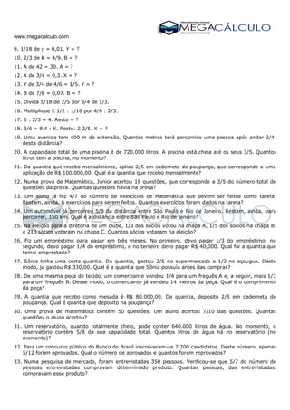 www.megacalculo.com
9. 1/18 de y = 0,01. Y = ?
10. 2/3 de B = 4/9. B = ?
11. A de 42 = 30. A = ?
12. X de 3/4 = 0,3. X = ?
13. Y de 3/4 de 4/6 = 1/5. Y = ?
14. B de 7/8 = 0,07. B = ?
15. Divida 5/18 de 2/5 por 3/4 de 1/3.
16. Multiplique 2 1/2 : 1/16 por 4/6 : 2/3.
17. 6 : 2/3 = 4. Resto = ?
18. 3/6 = 8,4 : X. Resto: 2 2/5. X = ?
19. Uma avenida tem 400 m de extensão. Quantos metros terá percorrido uma pessoa após andar 3/4
desta distância?
20. A capacidade total de uma piscina é de 720.000 litros. A piscina está cheia até os seus 3/5. Quantos
litros tem a piscina, no momento?
21. Da quantia que recebo mensalmente, aplico 2/5 em caderneta de poupança, que corresponde a uma
aplicação de R$ 100.000,00. Qual é a quantia que recebo mensalmente?
22. Numa prova de Matemática, Júnior acertou 18 questões, que corresponde a 3/5 do número total de
questões da prova. Quantas questões havia na prova?
23. Um aluno já fez 4/7 do número de exercícios de Matemática que devem ser feitos como tarefa.
Restam, ainda, 6 exercícios para serem feitos. Quantos exercícios foram dados na tarefa?
24. Um automóvel já percorreu 5/8 da distância entre São Paulo e Rio de Janeiro. Restam, ainda, para
percorrer, 150 km. Qual é a distância entre São Paulo e Rio de janeiro?
25. Na eleição para a diretoria de um clube, 1/3 dos sócios votou na chapa A, 1/5 dos sócios na chapa B,
e 210 sócios votaram na chapa C. Quantos sócios votaram na eleição?
26. Fiz um empréstimo para pagar em três meses. No primeiro, devo pagar 1/3 do empréstimo; no
segundo, devo pagar 1/4 do empréstimo, e no terceiro devo pagar R$ 40,000. Qual foi a quantia que
tomei emprestada?
27. Sônia tinha uma certa quantia. Da quantia, gastou 2/5 no supermercado e 1/3 no açougue. Deste
modo, já gastou R$ 330,00. Qual é a quantia que Sônia possuía antes das compras?
28. De uma mesma peça de tecido, um comerciante vendeu 1/4 para um freguês A e, a seguir, mais 1/3
para um freguês B. Desse modo, o comerciante já vendeu 14 metros da peça. Qual é o comprimento
da peça?
29. A quantia que recebo como mesada é R$ 80.000,00. Da quantia, deposito 2/5 em caderneta de
poupança. Qual é quantia que deposito na poupança?
30. Uma prova de matemática contém 50 questões. Um aluno acertou 7/10 das questões. Quantas
questões o aluno acertou?
31. Um reservatório, quando totalmente cheio, pode conter 640.000 litros de água. No momento, o
reservatório contém 5/8 da sua capacidade total. Quantos litros de água há no reservatório (no
momento)?
32. Para um concurso público do Banco do Brasil inscreveram-se 7.200 candidatos. Deste número, apenas
5/12 foram aprovados. Qual o número de aprovados e quantos foram reprovados?
33. Numa pesquisa de mercado, foram entrevistadas 350 pessoas. Verificou-se que 5/7 do número de
pessoas entrevistadas compravam determinado produto. Quantas pessoas, das entrevistadas,
compravam esse produto?
 
