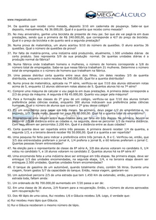 www.megacalculo.com
34. Da quantia que recebo como mesada, deposito 3/10 em caderneta de poupança. Sabe-se que
deposito, mensalmente, R$ 36.000,00. Qual é a quantia que recebo como mesada?
35. No meu aniversário, ganhei uma bicicleta de presente de meu pai. Sei que ele vai pagá-la em duas
prestações, sendo que a primeira de R$ 240.000,00, que corresponde a 4/7 do preço da bicicleta.
Qual é o preço da bicicleta e de quanto será a segunda prestação?
36. Numa prova de matemática, um aluno acertou 9/10 do número de questões. O aluno acertou 36
questões. Qual o número de questões da prova?
37. Por falta de matéria-prima, uma indústria está produzindo, atualmente, 1.500 unidades diárias de
certo produto. Isso representa 5/9 da sua produção normal. De quantas unidades diárias é a
produção normal da fábrica?
38. Numa fábrica onde trabalham homens e mulheres, o número de homens corresponde a 5/8 do
número total de empregados. Sabe-se que nessa fábrica trabalham 21 mulheres. Determine o número
total de empregados e o número de homens que trabalham na fábrica.
39. Uma pessoa distribui certa quantia entre seus dois filhos. Um deles recebeu 3/5 da quantia
distribuída, enquanto o outro recebeu R$ 340.000,00. Qual foi a quantia distribuída?
40. Numa prova de matemática, aplicada na 7ª série, verificou-se que 7/10 dos alunos obtiveram notas
acima de 5, enquanto 12 alunos obtiveram notas abaixo de 5. Quantos alunos há na 7ª série?
41. Comprei uma máquina de calcular e vou pagá-la em duas prestações. A primeira delas corresponde a
2/3 do preço da máquina. A segunda é R$ 45.000,00. Quanto vou pagar pela máquina?
42. Para a formação das classes do 2º grau de um colégio, verificou-se que 7/10 dos alunos tinham
preferência pelas ciências exatas, enquanto 300 alunos indicavam sua preferência pelas ciências
humanas. Qual o número de alunos que cursam o 2º grau desse colégio?
43. Fiz um empréstimo para pagar em três meses. No primeiro, devo pagar 1/2 do empréstimo e, no
segundo, 1/3. Desse modo, deverei ter pago R$ 80.000,00. Qual foi a quantia total do empréstimo?
44. Programou-se uma viagem entre duas cidades para ser feita em três etapas. Na primeira, devem-se
percorrer 2/5 da distância entre as cidades e, na segunda, deve-se percorrer 1/3 da mesma distância.
Com isso, devem ser percorridos 2.200 Km. Qual é a distância entre as duas cidades?
45. Certa quantia deve ser repartida entre três pessoas. A primeira deverá receber 1/4 da quantia, a
segunda 1/3, e a terceira deverá receber R$ 50.000,00. Qual é a quantia a ser repartida?
46. Uma pesquisa foi feita para indicar a preferência entre três jornais A, B e C. Verificou-se, então, que
3/5 dos entrevistados preferiam o jornal A, 1/4 preferia o jornal B, e 60 leitores preferiam o jornal C.
Quantas pessoas foram entrevistadas?
47. Na eleição para o representante de classe da 8ª série A, 3/8 dos alunos votaram no candidato X, 1/4
votou no candidato Y, e 18 alunos votaram no candidato Z. Quantos alunos há na 8ª série A?
48. Uma encomenda feita a uma indústria deve ser entregue em três etapas. Na primeira etapa, deve ser
entregue 1/3 das unidades encomendadas, na segunda etapa, 1/4, e na terceira etapa devem ser
entregues 2.500 unidades. Quantas unidades foram encomendadas?
49. O tanque de gasolina de um automóvel, quando totalmente cheio, contém 56 litros. Durante uma
viagem, foram gastos 5/7 da capacidade do tanque. Então, nessa viagem, gastaram-se:
50. Um automóvel percorre 2/5 de uma estrada que tem 1.450 Km de extensão; então, para percorrer a
estrada toda, faltam ainda:
51. Um ordenado de R$ 700.000,00 aumentado em 7/20 passa a ser de:
52. Em uma classe de 36 alunos, 2/9 ficaram para a recuperação. Então, o número de alunos aprovados
sem recuperação foi:
53. Dos 48 lápis de uma caixa, Rui recebeu 1/6 e Gláucia recebeu 3/8. Logo, é verdade que:
a) Rui recebeu mais lápis que Gláucia.
b) Rui e Gláucia receberam o mesmo número de lápis.
 