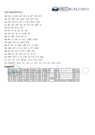 www.megacalculo.com
38. {5 + 2 . [15 - (24
: 8) + 3 . (23
- 7)] - 33
}
39. {32
: [(9 – 16 : 2)]} : {15 : (22
+ 1)}
40. (1)2
: {3 + 2 . [5 – 2 : 2] + 5 (3 - 12
)}0
41. 30 : {23
. [52
– 23 . (4 - 3)2
- (3 . 5)]} : 5
42. (3 . 2)2
: 9 –2 . √4
43. 5² : 5 + 6 : (5 - 2) - √9
44. 10 : (32
- 4) – 5 . (√16 - 4)
45. 6 + √81 . 2 (9 : 9) - 23
46. 50 – 3 . (10 : 5 + 1)2
– (√25 - √16)2
47. [100 : 25 + 3 . (√9 + 22
)]
48. 34
: [24
. 3 - (102
: √25 + 3 – 7 + 4)]
49. √49 - [43
– 3 . (1 + 50 : 5 . 70
+ 10)]
50. 61 - [1 - (2 + 5. 32
)0
+ √64 : 22
]
51. √81: [7 - (2 . 3) + (4 - 1) . 3 - 1]
52. √64 - {43
– 3 . [1 + 50 : (2 + 3) . 70
+ 10]}
GABARITO.
1. 42 7.0 13. 15 19. 3 25. 5 31. 16 37. 68 43. 4 49. 6
2. 13 8. 26 14. 5 20. 0 26. 18 32. 4 38. 10 44. 2 50. 59
3. 15 9. 1 15. 7 21. 6 27. 0 33. 4 39. 3 45. 16 51. 1
4. 2 10. 5 16. 8 22.10 28. 8 34. 57 40. 1 46. 22 52. 7
5. 6 11. 37 17. 7 23. 5 29. 6 35. 1 41. -75/52 47. 25 53. 3
6. 9 12. 16 18. 45 24.7 30. 5 36. 21 42. 0 48. 81/28 ou 2 25/28 54. 15
 