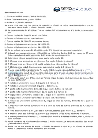 www.megacalculo.com
c) Sobraram 40 lápis na caixa, após a distribuição.
d) Rui e Gláucia receberam, juntos, 26 lápis.
e) Todas as opções são absurdas.
54. A rua onde moro tem 360 metros de extensão. O número da minha casa corresponde a 3/10 da
metragem da rua. Então, o número da minha casa é:
55. De uma quantia de R$ 45.000,00, Cristina recebeu 2/5 e Karina recebeu 4/9; então, podemos dizer
que:
a) Cristina recebeu R$ 2.000,00 a mais que Karina.
b) Cristina e Karina receberam quantias iguais.
c) Cristina recebeu R$ 2.000,00 a menos que Karina.
d) Cristina e Karina receberam, juntas, R$ 35.000,00.
e) Cristina e Karina receberam, juntas, R$ 45.000,00.
56. Se um quilo de carne custa R$ 16.000,00, então 3/4 do quilo da mesma carne custarão:
57. O Brasil tem, aproximadamente, 120.000.000 de habitantes. Destes, 7/12 têm menos de 25 anos.
Então, a população brasileira com mais de 25 anos é de aproximadamente:
58. Determine o número que adicionado a sua quarta parte resulta 25.
59. A diferença entre a metade de um número, e 5, é igual a 8. Qual é o número?
60. A diferença entre um número e 5 é igual à metade desse número. Qual é o número?
61. A diferença entre os 2/3 de um número e sua metade é igual a 1. O número é:
62. A soma entre os 3/4 de um número e 7 é igual a 4/5 do mesmo número. Calcule o número.
63. A diferença entre os 3/5 de um número e sua terça parte é igual ao próprio número diminuído de
11/15. Qual é o número?
64. A soma entre os 3/4 e os 2/3 da idade de Marcelo é igual à própria idade aumentada de 5 anos. Qual
é a idade de Marcelo?
65. A metade de um número, menos 5, é igual a 1. O número é:
66. A metade de um número menos 5 é igual a 1. Determine-o.
67. A quarta parte de um número, diminuída de 2, é igual a 8. Qual é o número?
68. A quarta parte de um número diminuído de 2 é igual a 8. O número é:
69. A terça parte de um número, acrescida de 1, é igual a 10. Determine o número.
70. A terça parte de um número acrescida de 1 é igual a 10. O número é:
71. A metade de um número, aumentada de 6, é igual ao triplo do número, diminuído de 4. Qual é o
número?
72. A metade de um número aumentado de 6 é igual ao triplo do número diminuído de 4. Calcule o
número.
73. A soma de dois números é 20. Quais são os números, sabendo que o menor é 2/3 do maior?
74. A diferença entre dois números é 6. Sabendo que o menor é 5/8 do maior, determine os números.
75. A diferença entre dois números é 2. Sabendo que o menor é a metade do maior, mais 3, quais são
esses números?
76. Foram repartidos R$ 700,00 entre dois irmãos. O menor recebeu 3/4 da quantia recebida pelo maior.
Quanto recebeu o maior?
77. Numa sala de aula existem 48 alunos. O número de meninos é igual a 4/5 do número de meninas,
menos 6. Determine o número de meninos e de meninas.
 
