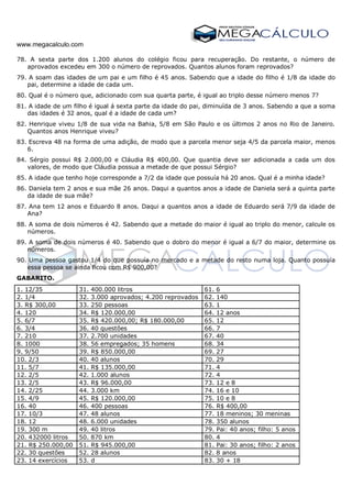 www.megacalculo.com
78. A sexta parte dos 1.200 alunos do colégio ficou para recuperação. Do restante, o número de
aprovados excedeu em 300 o número de reprovados. Quantos alunos foram reprovados?
79. A soam das idades de um pai e um filho é 45 anos. Sabendo que a idade do filho é 1/8 da idade do
pai, determine a idade de cada um.
80. Qual é o número que, adicionado com sua quarta parte, é igual ao triplo desse número menos 7?
81. A idade de um filho é igual á sexta parte da idade do pai, diminuída de 3 anos. Sabendo a que a soma
das idades é 32 anos, qual é a idade de cada um?
82. Henrique viveu 1/8 de sua vida na Bahia, 5/8 em São Paulo e os últimos 2 anos no Rio de Janeiro.
Quantos anos Henrique viveu?
83. Escreva 48 na forma de uma adição, de modo que a parcela menor seja 4/5 da parcela maior, menos
6.
84. Sérgio possui R$ 2.000,00 e Cláudia R$ 400,00. Que quantia deve ser adicionada a cada um dos
valores, de modo que Cláudia possua a metade de que possui Sérgio?
85. A idade que tenho hoje corresponde a 7/2 da idade que possuía há 20 anos. Qual é a minha idade?
86. Daniela tem 2 anos e sua mãe 26 anos. Daqui a quantos anos a idade de Daniela será a quinta parte
da idade de sua mãe?
87. Ana tem 12 anos e Eduardo 8 anos. Daqui a quantos anos a idade de Eduardo será 7/9 da idade de
Ana?
88. A soma de dois números é 42. Sabendo que a metade do maior é igual ao triplo do menor, calcule os
números.
89. A soma de dois números é 40. Sabendo que o dobro do menor é igual a 6/7 do maior, determine os
números.
90. Uma pessoa gastou 1/4 do que possuía no mercado e a metade do resto numa loja. Quanto possuía
essa pessoa se ainda ficou com R$ 900,00?
GABARITO.
1. 12/35 31. 400.000 litros 61. 6
2. 1/4 32. 3.000 aprovados; 4.200 reprovados 62. 140
3. R$ 300,00 33. 250 pessoas 63. 1
4. 120 34. R$ 120.000,00 64. 12 anos
5. 6/7 35. R$ 420.000,00; R$ 180.000,00 65. 12
6. 3/4 36. 40 questões 66. 7
7. 210 37. 2.700 unidades 67. 40
8. 1000 38. 56 empregados; 35 homens 68. 34
9. 9/50 39. R$ 850.000,00 69. 27
10. 2/3 40. 40 alunos 70. 29
11. 5/7 41. R$ 135.000,00 71. 4
12. 2/5 42. 1.000 alunos 72. 4
13. 2/5 43. R$ 96.000,00 73. 12 e 8
14. 2/25 44. 3.000 km 74. 16 e 10
15. 4/9 45. R$ 120.000,00 75. 10 e 8
16. 40 46. 400 pessoas 76. R$ 400,00
17. 10/3 47. 48 alunos 77. 18 meninos; 30 meninas
18. 12 48. 6.000 unidades 78. 350 alunos
19. 300 m 49. 40 litros 79. Pai: 40 anos; filho: 5 anos
20. 432000 litros 50. 870 km 80. 4
21. R$ 250.000,00 51. R$ 945.000,00 81. Pai: 30 anos; filho: 2 anos
22. 30 questões 52. 28 alunos 82. 8 anos
23. 14 exercícios 53. d 83. 30 + 18
 