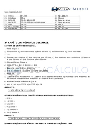 www.megacalculo.com
24. 400 km 54. 108 84. R$ 1.200,00
25. 450 sócios 55. c 85. 28 anos
26. R$ 96,00 56. R$ 12.000,00 86. Daqui a 4 anos
27. R$ 450,00 57. 50.000.000 de habitantes 87. Daqui a 6 anos
28. 24 m 58. 20 88. 36 e 6
29. R$ 32.000,00 59. 26 89. 28 e 12
30. 35 questões 60. 10 90. R$ 2.400,00
3º CAPÍTULO: NÚMEROS DECIMAIS.
LEITURA DE UM NÚMERO DECIMAL.
1. 0,009 é igual a:
a) Nove inteiros b) Nove centésimos c) Nove décimos d) Nove milésimos e) Todas incorretas
2. 7,7:
a) Setenta e sete inteiros b) Sete inteiros e sete décimos c) Sete inteiros e sete centésimos d) Setenta
e sete décimos e) Sete inteiros e sete milésimos
3. Oito centésimos é igual a:
a) 0,008 b) 8 c) 0,8 d) 0,0008 e) 0,08
4. Quarenta e seis décimos milésimos:
a) 0,46 b) 0,000046 c) 0,0046 d) 0,046 e) 0,00046
5. 0,000208.
a) Duzentos e oito milionésimos b) Duzentos e oito décimos milésimos c) Duzentos e oito milésimos d)
Duzentos e oito centésimos milésimos e) Duzentos e oito centésimos
6. Nove centésimos milésimos é igual a:
a) 0,09 b) 0,9 c) 0,00009 d) 0,0009 e) 0,09
GABARITO.
1. d 2. b 3. e 4. c 5. a 6. c
REPRESENTAÇÃO DE UMA FRAÇÃO DECIMAL EM FORMA DE NÚMERO DECIMAL.
1. 8/10 =
2. 13/1000 =
3. 645/100 =
4. 918/10000 =
5. 57/1000000 =
6. 2058/100000 =
GABARITO
1. 0,8 2. 0,013 3. 6,45 4. 0,918 5. 0,000057 6. 0,02058
REPRESENTAÇÃO DE UM NÚMERO DECIMAL EM FORMA DE FRAÇÃO DECIMAL.
 