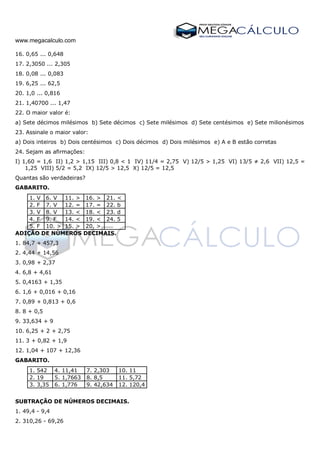 www.megacalculo.com
16. 0,65 ... 0,648
17. 2,3050 ... 2,305
18. 0,08 ... 0,083
19. 6,25 ... 62,5
20. 1,0 ... 0,816
21. 1,40700 ... 1,47
22. O maior valor é:
a) Sete décimos milésimos b) Sete décimos c) Sete milésimos d) Sete centésimos e) Sete milionésimos
23. Assinale o maior valor:
a) Dois inteiros b) Dois centésimos c) Dois décimos d) Dois milésimos e) A e B estão corretas
24. Sejam as afirmações:
I) 1,60 = 1,6 II) 1,2 > 1,15 III) 0,8 < 1 IV) 11/4 = 2,75 V) 12/5 > 1,25 VI) 13/5 ≠ 2,6 VII) 12,5 =
1,25 VIII) 5/2 = 5,2 IX) 12/5 > 12,5 X) 12/5 = 12,5
Quantas são verdadeiras?
GABARITO.
1. V 6. V 11. > 16. > 21. <
2. F 7. V 12. = 17. = 22. b
3. V 8. V 13. < 18. < 23. d
4. F 9. F 14. < 19. < 24. 5
5. F 10. > 15. > 20. >
ADIÇÃO DE NÚMEROS DECIMAIS.
1. 84,7 + 457,3
2. 4,44 + 14,56
3. 0,98 + 2,37
4. 6,8 + 4,61
5. 0,4163 + 1,35
6. 1,6 + 0,016 + 0,16
7. 0,89 + 0,813 + 0,6
8. 8 + 0,5
9. 33,634 + 9
10. 6,25 + 2 + 2,75
11. 3 + 0,82 + 1,9
12. 1,04 + 107 + 12,36
GABARITO.
1. 542 4. 11,41 7. 2,303 10. 11
2. 19 5. 1,7663 8. 8,5 11. 5,72
3. 3,35 6. 1,776 9. 42,634 12. 120,4
SUBTRAÇÃO DE NÚMEROS DECIMAIS.
1. 49,4 - 9,4
2. 310,26 - 69,26
 