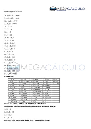 www.megacalculo.com
30. 8882,3 : 10000
31. 401,12 : 10000
32. 42,1 : 10000
33. 0,6 : 10000
34. 25 : 2
35. 31 : 4
36. 1 : 5
37. 7 : 20
38. 65 : 1,3
39. 9 : 0,45
40. 8 : 0,002
41. 6 : 0,0003
42. 331,2 : 8
43. 9,6 : 8
44. 5,6 : 14
45. 8,4 : 280
46. 0,015 : 25
47. 3,5 : 0,7
48. 0,75 : 0,15
49. 0,288 : 0,036
50. 6,8 : 0,17
51. 1,44 : 0,012
GABARITO.
1. 14,2 13. 0,009 25. 0,438 37. 0,35 49. 8
2. 0,7 14. 0,000042 26. 0,088 38. 50 50. 40
3. 2,37 15. 2,357 27. 0,0034 39. 20 51. 120
4. 0,22 16. 8,4 28. 0,0002 40. 4000
5. 0,008 17. 0,2 29. 3,21041 41. 20000
6. 1,26 18. 0,086 30. 0,88823 42. 41,4
7. 7,2 19. 0,003 31. 0,040112 43. 1,2
8. 0,85 20. 5,5142 32. 0,00421 44. 0,4
9. 0,08 21. 0,5127 33. 0,00006 45. 0,03
10. 5,161 22. 0,0889 34. 12,5 46. 0,0006
11. 0,745 23. 0,0004 35. 7,75 47. 5
12. 0,0408 24. 1,45 36. 0,2 48. 5
DIVISÃO APROXIMADA DE NÚMEROS DECIMAIS.
Determine os quocientes com aproximação a menos de 0,1:
1. 22 : 6
2. 25,5 : 0,8
3. 2 : 3,6
4. 7,1 : 3
Calcule, com aproximação de 0,01, os quocientes de:
 