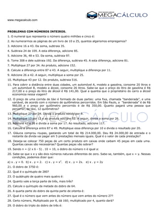 www.megacalculo.com
PROBLEMAS COM NÚMEROS INTEIROS.
1. O numeral que representa o número quatro milhões e cinco é:
2. Ao numerarmos as páginas de um livro de 10 a 25, quantos algarismos empregamos?
3. Adicione 16 a 43. Da soma, subtraia 35.
4. Subtraia 24 de 109. A esta diferença, adicione 85.
5. Adicione 36, 48 e 53. Da soma, subtraia 97.
6. Tome 308 e dele subtraia 192. Da diferença, subtraia 45. A esta diferença, adicione 81.
7. Multiplique 27 por 34. Ao produto, adicione 152.
8. Calcule a diferença entre 87 e 43. A seguir, multiplique a diferença por 11.
9. Adicione 26 a 42. A seguir, multiplique a soma por 25.
10. Multiplique 43 por 12. Do produto, subtraia 516.
11. Para cobrir a distância entre duas cidades, um automóvel A, modelo a gasolina, consome 20 litros e
um automóvel B, modelo a álcool, consome 26 litros. Sabe-se que o preço do litro de gasolina é R$
217,00 e o preço do litro de álcool é R$ 141,00. Qual a quantia que o proprietário do carro a álcool
economiza nessa viagem?
12. O preço de uma corrida de táxi é formado de duas partes: uma fixa, chamada “bandeirada”, e uma
variável, de acordo com o número de quilômetros percorridos. Em São Paulo, a “bandeirada” é de R$
960,00 e o preço por quilômetro percorrido é de R$ 350,00. Quanto pagará uma pessoa que
percorrer, de táxi, 12 quilômetros?
13. Multiplique 27 por 34. Divida o produto obtido por 9.
14. Multiplique 13 por 12 e ao produto adicione 52. A seguir, divida a soma por 26.
15. Adicione 42 e 26 e divida a soma por 17. Ao resultado, adicione 117.
16. Calcule a diferença entre 87 e 49. Multiplique essa diferença por 10 e divida o resultado por 20.
17. Gláucia comprou roupas, gastando um total de R$ 214.000,00. Deu R$ 24.000,00 de entrada e o
restante da dívida vai pagar em 5 prestações mensais iguais. Qual é o valor de cada prestação?
18. Deseja-se colocar 750 peças de um certo produto em caixas onde caibam 45 peças em cada uma.
Quantas caixas são necessárias? Quantas peças vão sobrar?
19. Sendo n = (2 x 6 - 5) . 10 + 10, o dobro do número n é igual a:
20. Sabe-se que x e y são dois números naturais diferentes de zero. Sabe-se, também, que x = y. Nessas
condições, podemos dizer que:
a) x . y = 0. b) x . y = 2. c) x . y = x2
. d) x . y = 2x. e) x . y = 2y
21. O dobro de 3750 é:
22. Qual é o quíntuplo de 280?
23. O quádruplo de quatro mais quatro é:
24. Quanto vale a terça parte de três, mais três?
25. Calcule o quíntuplo da metade do dobro de 64.
26. A quarta parte do dobro da quinta parte de oitenta é:
27. Qual é o número que vem antes do número que vem antes do número 27?
28. Certo número, Multiplicado por 8, dá 160; multiplicado por 4, quanto dará?
29. O dobro do triplo do dobro de três é:
 
