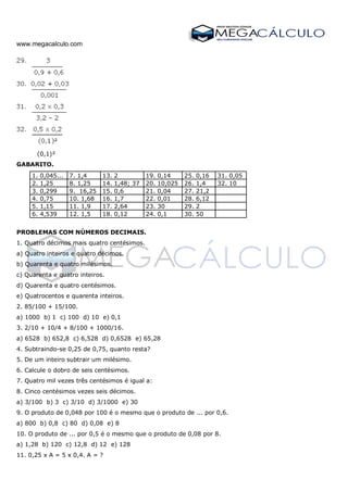 www.megacalculo.com
(0,1)²
GABARITO.
1. 0,045... 7. 1,4 13. 2 19. 0,14 25. 0,16 31. 0,05
2. 1,25 8. 1,25 14. 1,48; 37 20. 10,025 26. 1,4 32. 10
3. 0,299 9. 16,25 15. 0,6 21. 0,04 27. 21,2
4. 0,75 10. 1,68 16. 1,7 22. 0,01 28. 6,12
5. 1,15 11. 1,9 17. 2,64 23. 30 29. 2
6. 4,539 12. 1,5 18. 0,12 24. 0,1 30. 50
PROBLEMAS COM NÚMEROS DECIMAIS.
1. Quatro décimos mais quatro centésimos.
a) Quatro inteiros e quatro décimos.
b) Quarenta e quatro milésimos.
c) Quarenta e quatro inteiros.
d) Quarenta e quatro centésimos.
e) Quatrocentos e quarenta inteiros.
2. 85/100 + 15/100.
a) 1000 b) 1 c) 100 d) 10 e) 0,1
3. 2/10 + 10/4 + 8/100 + 1000/16.
a) 6528 b) 652,8 c) 6,528 d) 0,6528 e) 65,28
4. Subtraindo-se 0,25 de 0,75, quanto resta?
5. De um inteiro subtrair um milésimo.
6. Calcule o dobro de seis centésimos.
7. Quatro mil vezes três centésimos é igual a:
8. Cinco centésimos vezes seis décimos.
a) 3/100 b) 3 c) 3/10 d) 3/1000 e) 30
9. O produto de 0,048 por 100 é o mesmo que o produto de ... por 0,6.
a) 800 b) 0,8 c) 80 d) 0,08 e) 8
10. O produto de ... por 0,5 é o mesmo que o produto de 0,08 por 8.
a) 1,28 b) 120 c) 12,8 d) 12 e) 128
11. 0,25 x A = 5 x 0,4. A = ?
 