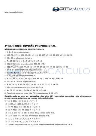 www.megacalculo.com
4º CAPÍTULO: DIVISÃO PROPORCIONAL.
NÚMEROS DIRETAMENTE PROPORCIONAIS.
1. 5, 2 e 7 são proporcionais a:
a) 125, 50, 175 b) 135, 60, 185 c) 115, 40, 165 d) 130, 55, 180 e) 120, 45 170
2. 60 e 96 só são proporcionais a:
a) 7 e 10 b) 3 e 6 c) 6 e 9 d) 5 e 8 e) 4 e 7
3. São diretamente proporcionais a 200, 80 e 40:
a) 110, 44, 20 b) 110, 44, 18 c) 110, 44, 24 d) 110, 44, 16 e) 110, 44, 22
4. 2/5 e 3/4 são diretamente proporcionais a:
a) 10 e 17 b) 8 e 15 c) 6 e 13 d) 9 e 16 e) 7 e 14
5. 0,25, 20 e 4,4 são promocionais a:
a) 4, 200, 68 b) 6, 500, 98 c) 5, 400, 88 d) 7, 300, 78 e) 3, 600, 58
6. 1/4, 0,5 e 2 só são proporcionais a:
a) 9, 16, 58 b) 5, 12, 24 c) 8, 15, 57, d) 6, 13, 55 e) 7, 14, 56
7) Não são diretamente proporcionais a 0,5 e 4:
a) 4 e 32 b) 5 e 40 c) 3 e 24 d) 5 e 24 e) 6 e 48
8. Calcule os números, entre 30 e 70, proporcionais a 9, 12 e 15.
Considerando-se que as sucessões dos oito (8) exercícios seguintes são diretamente
proporcionais, determine os valores nelas solicitados:
9. (15, X, 24) e (40, 8, Y). X = ?; Y = ?
10. (40,10, a) e (56, b, 35). A = ?; b = ?
11. (Y, 72, 30) e (63, 108, Z). Y = ?; Z = ?
12. (X, Y, 45) e (72, 48, 120). X = ?; Y = ?
13. (48, a, b) e (9, 12, 18). O dobro de a; a terça parte de b.
14. (a, b, 60) e (64, 40, 96). A² menos o décuplo de b.
15. (1/7, 2, X) e (3/7, Y, 5/3). X = ?; Y = ?
16. (A, 1/6, 7) e (18, 3/2, B). A = ?; B = ?
17. Divida a importância de R$ 30,00 em partes diretamente proporcionais a 2 e 3.
 