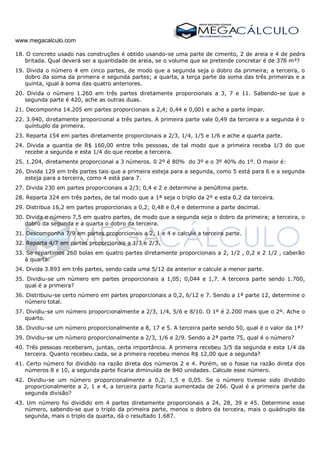 www.megacalculo.com
18. O concreto usado nas construções é obtido usando-se uma parte de cimento, 2 de areia e 4 de pedra
britada. Qual deverá ser a quantidade de areia, se o volume que se pretende concretar é de 378 m³?
19. Divida o número 4 em cinco partes, de modo que a segunda seja o dobro da primeira; a terceira, o
dobro da soma da primeira e segunda partes; a quarta, a terça parte da soma das três primeiras e a
quinta, igual à soma das quatro anteriores.
20. Divida o número 1.260 em três partes diretamente proporcionais a 3, 7 e 11. Sabendo-se que a
segunda parte é 420, ache as outras duas.
21. Decomponha 14.205 em partes proporcionais a 2,4; 0,44 e 0,001 e ache a parte ímpar.
22. 3.940, diretamente proporcional a três partes. A primeira parte vale 0,49 da terceira e a segunda é o
quíntuplo da primeira.
23. Reparta 154 em partes diretamente proporcionais a 2/3, 1/4, 1/5 e 1/6 e ache a quarta parte.
24. Divida a quantia de R$ 160,00 entre três pessoas, de tal modo que a primeira receba 1/3 do que
recebe a segunda e esta 1/4 do que recebe a terceira.
25. 1.204, diretamente proporcional a 3 números. 0 2º é 80% do 3º e o 3º 40% do 1º. O maior é:
26. Divida 129 em três partes tais que a primeira esteja para a segunda, como 5 está para 6 e a segunda
esteja para a terceira, como 4 está para 7.
27. Divida 230 em partes proporcionais a 2/3; 0,4 e 2 e determine a penúltima parte.
28. Reparta 324 em três partes, de tal modo que a 1ª seja o triplo da 2º e esta 0,2 da terceira.
29. Distribua 16,2 em partes proporcionais a 0,2; 0,48 e 0,4 e determine a parte decimal.
30. Divida o número 7,5 em quatro partes, de modo que a segunda seja o dobro da primeira; a terceira, o
dobro da segunda e a quarta o dobro da terceira.
31. Descomponha 7/9 em partes proporcionais a 2, 1 e 4 e calcule a terceira parte.
32. Reparta 4/7 em partes proporcionais a 1/3 e 2/3.
33. Se repartimos 260 bolas em quatro partes diretamente proporcionais a 2, 1/2 , 0,2 e 2 1/2 , caberão
à quarta:
34. Divida 3.893 em três partes, sendo cada uma 5/12 da anterior e calcule a menor parte.
35. Dividiu-se um número em partes proporcionais a 1,05; 0,044 e 1,7. A terceira parte sendo 1.700,
qual é a primeira?
36. Distribuiu-se certo número em partes proporcionais a 0,2, 6/12 e 7. Sendo a 1ª parte 12, determine o
número total.
37. Dividiu-se um número proporcionalmente a 2/3, 1/4, 5/6 e 8/10. O 1º é 2.200 mais que o 2º. Ache o
quarto.
38. Dividiu-se um número proporcionalmente a 8, 17 e 5. A terceira parte sendo 50, qual é o valor da 1ª?
39. Dividiu-se um número proporcionalmente a 2/3, 1/6 e 2/9. Sendo a 2ª parte 75, qual é o número?
40. Três pessoas receberam, juntas, certa importância. A primeira recebeu 3/5 da segunda e esta 1/4 da
terceira. Quanto recebeu cada, se a primeira recebeu menos R$ 12,00 que a segunda?
41. Certo número foi dividido na razão direta dos números 2 e 4. Porém, se o fosse na razão direta dos
números 8 e 10, a segunda parte ficaria diminuída de 840 unidades. Calcule esse número.
42. Dividiu-se um número proporcionalmente a 0,2; 1,5 e 0,05. Se o número tivesse sido dividido
proporcionalmente a 2, 1 e 4, a terceira parte ficaria aumentada de 266. Qual é a primeira parte da
segunda divisão?
43. Um número foi dividido em 4 partes diretamente proporcionais a 24, 28, 39 e 45. Determine esse
número, sabendo-se que o triplo da primeira parte, menos o dobro da terceira, mais o quádruplo da
segunda, mais o triplo da quarta, dá o resultado 1.687.
 