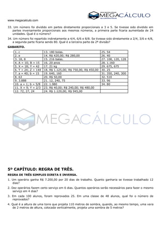 www.megacalculo.com
33. Um número foi dividido em partes diretamente proporcionais a 3 e 5. Se tivesse sido dividido em
partes inversamente proporcionais aos mesmos números, a primeira parte ficaria aumentada de 24
unidades. Qual é o número?
34. Um número foi repartido indiretamente a 4/4, 6/6 e 8/8. Se tivesse sido diretamente a 2/4, 3/6 e 4/8,
a segunda parte ficaria sendo 80. Qual é a terceira parte da 2ª divisão?
GABARITO.
1. c 13. 180 bolas. 25. 54
2. e 14. R$ 420,00; R$ 280,00 26. 40
3. 18, 8 15. 216 balas. 27. 108, 120, 128
4. A = 10; B = 15 16. 20 anos 28. 1.160
5. X = 18; Y = 42 17. 21 kg 29. 675, 675
6. Y = 24; Z = 144 18. R$ 1.125,00; R$ 750,00, R$ 450,00 30. 25
7. a = 40; b = 15 19. 640, 160 31. 350, 240, 300
8. 63 20. R$ 50,00 32. 510
9. 3.888 21. 12, 240, 75 33. 96
10. a = 1; b = 5/8 22. 1.980 34. 80
11. X = 9; Y = 2/3 23. R$ 40,00; R$ 240,00; R$ 480,00
12. 72, 27, 24 24. R$ 1.120,00; R$ 945,00
5º CAPÍTULO: REGRA DE TRÊS.
REGRA DE TRÊS SIMPLES DIRETA E INVERSA.
1. Um operário ganha R$ 7.200,00 por 20 dias de trabalho. Quanto ganharia se tivesse trabalhado 12
dias?
2. Dez operários fazem certo serviço em 6 dias. Quantos operários serão necessários para fazer o mesmo
serviço em 4 dias?
3. Em cada 100 alunos, foram reprovados 25. Em uma classe de 48 alunos, qual foi o número de
reprovados?
4. Qual é a altura de uma torre que projeta 110 metros de sombra, quando, ao mesmo tempo, uma vara
de 2 metros de altura, colocada verticalmente, projeta uma sombra de 5 metros?
 