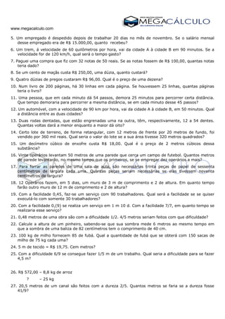 www.megacalculo.com
5. Um empregado é despedido depois de trabalhar 20 dias no mês de novembro. Se o salário mensal
desse empregado era de R$ 15.000,00, quanto recebeu?
6. Um trem, á velocidade de 60 quilômetros por hora, vai da cidade A à cidade B em 90 minutos. Se a
velocidade for de 120 km/h, qual será o tempo gasto?
7. Paguei uma compra que fiz com 32 notas de 50 reais. Se as notas fossem de R$ 100,00, quantas notas
teria dado?
8. Se um cento de maçãs custa R$ 250,00, uma dúzia, quanto custará?
9. Quatro dúzias de pregos custaram R$ 96,00. Qual é o preço de uma dezena?
10. Num livro de 200 páginas, há 30 linhas em cada página. Se houvessem 25 linhas, quantas páginas
teria o livro?
11. Uma pessoa, que em cada minuto dá 54 passos, demora 25 minutos para percorrer certa distância.
Que tempo demoraria para percorrer a mesma distância, se em cada minuto desse 45 passos?
12. Um automóvel, com a velocidade de 90 km por hora, vai da cidade A à cidade B, em 50 minutos. Qual
a distância entre as duas cidades?
13. Duas rodas dentadas, que estão engrenadas uma na outra, têm, respectivamente, 12 a 54 dentes.
Quantas voltas dará a menor enquanto a maior dá oito?
14. Certo lote de terreno, de forma retangular, com 12 metros de frente por 20 metros de fundo, foi
vendido por 360 mil reais. Qual seria o valor do lote se a sua área tivesse 320 metros quadrados?
15. Um decímetro cúbico de enxofre custa R$ 18,00. Qual é o preço de 2 metros cúbicos dessa
substância?
16. Vinte operários levantam 50 metros de uma parede que cerca um campo de futebol. Quantos metros
de parede levantarão, no mesmo tempo que os primeiros, se se empregar dez operários a mais?
17. Para forrar as paredes de uma sala de aula, são necessárias trinta peças de papel de sessenta
centímetros de largura cada uma. Quantas peças seriam necessárias se elas tivessem noventa
centímetros de largura?
18. 12 Operários fazem, em 5 dias, um muro de 3 m de comprimento e 2 de altura. Em quanto tempo
farão outro muro de 12 m de comprimento e 2 de altura?
19. Com a facilidade 0,45, faz-se um serviço com 90 trabalhadores. Qual será a facilidade se se quiser
executá-lo com somente 30 trabalhadores?
20. Com a facilidade 0,(9) se realiza um serviço em 1 m 10 d. Com a facilidade 7/7, em quanto tempo se
realizaria esse serviço?
21. 0,48 metros de uma obra são com a dificuldade 1/2. 4/5 metros seriam feitos com que dificuldade?
22. Calcule a altura de um pinheiro, sabendo-se que sua sombra mede 6 metros ao mesmo tempo em
que a sombra de uma baliza de 82 centímetros tem o comprimento de 40 cm.
23. 100 kg de milho fornecem 85 de fubá. Qual a quantidade de fubá que se obterá com 150 sacas de
milho de 75 kg cada uma?
24. 5 m de tecido = R$ 19,75. Cem metros?
25. Com a dificuldade 6/9 se consegue fazer 1/5 m de um trabalho. Qual seria a dificuldade para se fazer
4,5 m?
26. R$ 572,00 – 8,8 kg de arroz
? – 25 kg
27. 20,5 metros de um canal são feitos com a dureza 2/5. Quantos metros se faria se a dureza fosse
41/9?
 