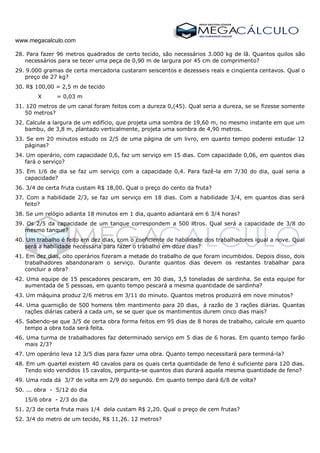 www.megacalculo.com
28. Para fazer 96 metros quadrados de certo tecido, são necessários 3.000 kg de lã. Quantos quilos são
necessários para se tecer uma peça de 0,90 m de largura por 45 cm de comprimento?
29. 9.000 gramas de certa mercadoria custaram seiscentos e dezesseis reais e cinqüenta centavos. Qual o
preço de 27 kg?
30. R$ 100,00 = 2,5 m de tecido
X = 0,03 m
31. 120 metros de um canal foram feitos com a dureza 0,(45). Qual seria a dureza, se se fizesse somente
50 metros?
32. Calcule a largura de um edifício, que projeta uma sombra de 19,60 m, no mesmo instante em que um
bambu, de 3,8 m, plantado verticalmente, projeta uma sombra de 4,90 metros.
33. Se em 20 minutos estudo os 2/5 de uma página de um livro, em quanto tempo poderei estudar 12
páginas?
34. Um operário, com capacidade 0,6, faz um serviço em 15 dias. Com capacidade 0,06, em quantos dias
fará o serviço?
35. Em 1/6 de dia se faz um serviço com a capacidade 0,4. Para fazê-la em 7/30 do dia, qual seria a
capacidade?
36. 3/4 de certa fruta custam R$ 18,00. Qual o preço do cento da fruta?
37. Com a habilidade 2/3, se faz um serviço em 18 dias. Com a habilidade 3/4, em quantos dias será
feito?
38. Se um relógio adianta 18 minutos em 1 dia, quanto adiantará em 6 3/4 horas?
39. Os 2/5 da capacidade de um tanque correspondem a 500 litros. Qual será a capacidade de 3/8 do
mesmo tanque?
40. Um trabalho é feito em dez dias, com o coeficiente de habilidade dos trabalhadores igual a nove. Qual
será a habilidade necessária para fazer o trabalho em doze dias?
41. Em dez dias, oito operários fizeram a metade do trabalho de que foram incumbidos. Depois disso, dois
trabalhadores abandonaram o serviço. Durante quantos dias devem os restantes trabalhar para
concluir a obra?
42. Uma equipe de 15 pescadores pescaram, em 30 dias, 3,5 toneladas de sardinha. Se esta equipe for
aumentada de 5 pessoas, em quanto tempo pescará a mesma quantidade de sardinha?
43. Um máquina produz 2/6 metros em 3/11 do minuto. Quantos metros produzirá em nove minutos?
44. Uma guarnição de 500 homens têm mantimento para 20 dias, á razão de 3 rações diárias. Quantas
rações diárias caberá a cada um, se se quer que os mantimentos durem cinco dias mais?
45. Sabendo-se que 3/5 de certa obra forma feitos em 95 dias de 8 horas de trabalho, calcule em quanto
tempo a obra toda será feita.
46. Uma turma de trabalhadores faz determinado serviço em 5 dias de 6 horas. Em quanto tempo farão
mais 2/3?
47. Um operário leva 12 3/5 dias para fazer uma obra. Quanto tempo necessitará para terminá-la?
48. Em um quartel existem 40 cavalos para os quais certa quantidade de feno é suficiente para 120 dias.
Tendo sido vendidos 15 cavalos, pergunta-se quantos dias durará aquela mesma quantidade de feno?
49. Uma roda dá 3/7 de volta em 2/9 do segundo. Em quanto tempo dará 6/8 de volta?
50. ... obra - 5/12 do dia
15/6 obra - 2/3 do dia
51. 2/3 de certa fruta mais 1/4 dela custam R$ 2,20. Qual o preço de cem frutas?
52. 3/4 do metro de um tecido, R$ 11,26. 12 metros?
 