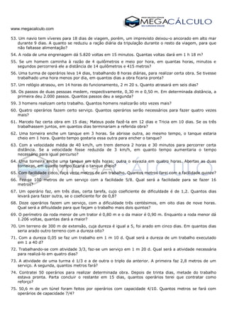 www.megacalculo.com
53. Um navio tem víveres para 18 dias de viagem, porém, um imprevisto deixou-o ancorado em alto mar
durante 9 dias. A quanto se reduziu a ração diária da tripulação durante o resto da viagem, para que
não faltasse alimentação?
54. A roda de uma engrenagem dá 5.820 voltas em 15 minutos. Quantas voltas dará em 1 h 18 m?
55. Se um homem caminha à razão de 4 quilômetros e meio por hora, em quantas horas, minutos e
segundos percorrerá ele a distância de 14 quilômetros e 415 metros?
56. Uma turma de operários leva 14 dias, trabalhando 8 horas diárias, para realizar certa obra. Se tivesse
trabalhado uma hora menos por dia, em quantos dias a obra ficaria pronta?
57. Um relógio atrasou, em 14 horas do funcionamento, 2 m 20 s. Quanto atrasará em seis dias?
58. Os passos de duas pessoas medem, respectivamente, 0,30 m e 0,50 m. Em determinada distância, a
primeira deu 2.000 passos. Quantos passos deu a segunda?
59. 3 homens realizam certo trabalho. Quantos homens realizarão oito vezes mais?
60. Quatro operários fazem certo serviço. Quantos operários serão necessários para fazer quatro vezes
mais?
61. Marcelo faz certa obra em 15 dias; Mateus pode fazê-la em 12 dias e Tricia em 10 dias. Se os três
trabalhassem juntos, em quantos dias terminariam a referida obra?
62. Uma torneira enche um tanque em 3 horas. Se abrisse outra, ao mesmo tempo, o tanque estaria
cheio em 1 hora. Quanto tempo gostaria essa outra para encher o tanque?
63. Com a velocidade média de 40 km/h, um trem demora 2 horas e 30 minutos para percorrer certa
distância. Se a velocidade fosse reduzida de 3 km/h, em quanto tempo aumentaria o tempo
necessário para igual percurso?
64. Uma torneira enche uma tanque em três horas; outra o esvazia em quatro horas. Abertas as duas
torneiras, em quanto tempo ficaria o tanque cheio?
65. Com facilidade cinco, faço vinte metros de um trabalho. Quantos metros farei com a facilidade quinze?
66. Fez-se 100 metros de um serviço com a facilidade 5/8. Qual será a facilidade para se fazer 16
metros?
67. Um operário faz, em três dias, certa tarefa, cujo coeficiente de dificuldade é de 1,2. Quantos dias
levará para fazer outra, se o coeficiente for de 0,8?
68. Doze operários fazem um serviço, com a dificuldade três centésimos, em oito dias de nove horas.
Qual será a dificuldade para que façam o trabalho mais dois quintos?
69. O perímetro da roda menor de um trator é 0,80 m e o da maior é 0,90 m. Enquanto a roda menor dá
1.206 voltas, quantas dará a maior?
70. Um terreno de 300 m de extensão, cuja dureza é igual a 5, foi arado em cinco dias. Em quantos dias
seria arado outro terreno com a dureza oito?
71. Com a dureza 0,05 se faz um trabalho em 1 m 10 d. Qual será a dureza de um trabalho executado
em 1 a 40 d?
72. Trabalhando-se com atividade 3/3, faz-se um serviço em 1 m 20 d. Qual será a atividade necessária
para realizá-lo em quatro dias?
73. A atividade de uma turma é 1/3 e a de outra o triplo da anterior. A primeira faz 2,8 metros de um
serviço. A segunda, quantos metros fará?
74. Contratei 50 operários para realizar determinada obra. Depois de trinta dias, metade do trabalho
estava pronta. Parta concluir o restante em 15 dias, quantos operários terei que contratar como
reforço?
75. 50,6 m de um túnel foram feitos por operários com capacidade 4/10. Quantos metros se fará com
operários de capacidade 7/4?
 