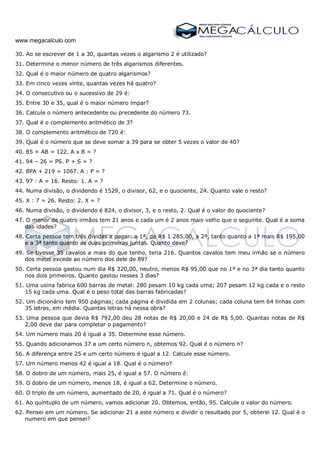 www.megacalculo.com
30. Ao se escrever de 1 a 30, quantas vezes o algarismo 2 é utilizado?
31. Determine o menor número de três algarismos diferentes.
32. Qual é o maior número de quatro algarismos?
33. Em cinco vezes vinte, quantas vezes há quatro?
34. O consecutivo ou o sucessivo de 29 é:
35. Entre 30 e 35, qual é o maior número ímpar?
36. Calcule o número antecedente ou precedente do número 73.
37. Qual é o complemento aritmético de 3?
38. O complemento aritmético de 720 é:
39. Qual é o número que se deve somar a 39 para se obter 5 vezes o valor de 40?
40. 85 + AB = 122. A x B = ?
41. 94 – 26 = PS. P + S = ?
42. 8PA + 219 = 1067. A : P = ?
43. 97 : A = 16. Resto: 1. A = ?
44. Numa divisão, o dividendo é 1529, o divisor, 62, e o quociente, 24. Quanto vale o resto?
45. X : 7 = 26. Resto: 2. X = ?
46. Numa divisão, o dividendo é 824, o divisor, 3, e o resto, 2. Qual é o valor do quociente?
47. O menor de quatro irmãos tem 21 anos e cada um é 2 anos mais velho que o seguinte. Qual é a soma
das idades?
48. Certa pessoa tem três dividas a pagar: a 1ª, de R$ 1.285,00, a 2ª, tanto quanto a 1ª mais R$ 195,00
e a 3ª tanto quanto as duas primeiras juntas. Quanto deve?
49. Se tivesse 35 cavalos a mais do que tenho, teria 216. Quantos cavalos tem meu irmão se o número
dos meus excede ao número dos dele de 89?
50. Certa pessoa gastou num dia R$ 320,00, neutro, menos R$ 95,00 que no 1ª e no 3ª dia tanto quanto
nos dois primeiros. Quanto gastou nesses 3 dias?
51. Uma usina fabrica 600 barras de metal: 280 pesam 10 kg cada uma; 207 pesam 12 kg cada e o resto
15 kg cada uma. Qual é o peso total das barras fabricadas?
52. Um dicionário tem 950 páginas; cada página é dividida em 2 colunas; cada coluna tem 64 linhas com
35 letras, em média. Quantas letras há nessa obra?
53. Uma pessoa que devia R$ 792,00 deu 28 notas de R$ 20,00 e 24 de R$ 5,00. Quantas notas de R$
2,00 deve dar para completar o pagamento?
54. Um número mais 20 é igual a 35. Determine esse número.
55. Quando adicionamos 37 a um certo número n, obtemos 92. Qual é o número n?
56. A diferença entre 25 e um certo número é igual a 12. Calcule esse número.
57. Um número menos 42 é igual a 18. Qual é o número?
58. O dobro de um número, mais 25, é igual a 57. O número é:
59. O dobro de um número, menos 18, é igual a 62. Determine o número.
60. O triplo de um número, aumentado de 20, é igual a 71. Qual é o número?
61. Ao quíntuplo de um número, vamos adicionar 20. Obtemos, então, 95. Calcule o valor do número.
62. Pensei em um número. Se adicionar 21 a este número e dividir o resultado por 5, obterei 12. Qual é o
numero em que pensei?
 