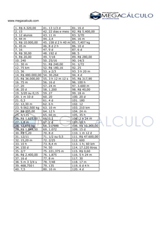 www.megacalculo.com
1. R$ 4.320,00 41. 13 1/3 d 81. 16 d
2. 15 42. 22 dias e meio 82. R$ 5.400,00
3. 12 alunos 43. 11 m 83. 3/70
4. 44 m 44. 2,4 84. 16 m
5. R$ 10.000,00 45. 158 d 2 h 40 m 85. 7,407 kg
6. 45 m 46. 8 d 2 h 86. 10 d
7. 16 47. 9 d 87. 6 d
8. R$ 30,00 48. 192 d 88. 5
9. R$ 20,00 49. 7/18 89. R$ 280,00
10. 240 50. 25/16 90. 14/3
11. 30 m 51. R$ 240,00 91. 1/72
12. 75 km 52. R$ 180,16 92. 25
13. 36 53. a 2/3 93. 3 h 20 m
14. R$ 480.000,00 54. 30.264 94. 4 d
15. R$ 36.000,00 55. 3 h 12 m 12 s 95. R$ 317,90
16. 75 m 56. 16 d 96. 100 h
17. 20 57. 24 m 97. 3.600 m
18. 20 d 58. 1.200 98. R$ 40,00
19. 3/20 ou 0,15 59. 27 99. 18 m
20. 1 m 10 d 60. 20 100. 20 d
21. 0,3 61. 4 d 101. 180
22. 12,30 m 62. 6 h 102. 12
23. 9.562,500 kg 63. 10 m 103. 210 km
24. R$ 395,00 64. 12 h 104. 24 m
25. 4/135 65. 60 m 105. 35 h
26. R$ 1.625,00 66. 0,1 106. 2 h 24 m
27. 1,8 m 67. 2 d 107. 18 h
28. 12,656 kg 68. 21/500 108. R$ 10.368,00
29. R$ 1.849,50 69. 1.072 109. 15 d
30. R$ 1,20 70. 8 d 110. 1 m 12 d
31. 12/11 71. 1/2 ou 0,5 111. R$ 47.600,00
32. 15,20 m 72. 2/25 112. 600
33. 10 h 73. 8,4 m 113. 1 h; 60 km
34. 150 d 74. 50 114. 17.120 litros
35. 2/7 75. 221,375 m 115. R$ 0,60
36. R$ 2.400,00 76. 1,875 116. 5 h 24 m
37. 16 d 77. 8 m 117. 30
38. 5 m 3 3/4 s 78. 7/48 118. 17 m
39. 468,750 l 79. 135 119. 6 d 4 h
40. 7,5 80. 10 m 120. 4 d
 