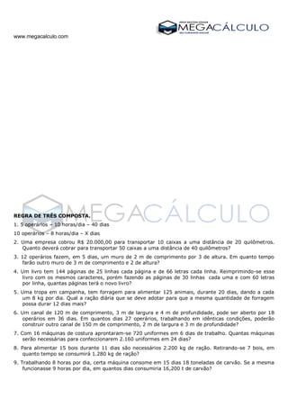 www.megacalculo.com
REGRA DE TRÊS COMPOSTA.
1. 5 operários – 10 horas/dia – 40 dias
10 operários – 8 horas/dia – X dias
2. Uma empresa cobrou R$ 20.000,00 para transportar 10 caixas a uma distância de 20 quilômetros.
Quanto deverá cobrar para transportar 50 caixas a uma distância de 40 quilômetros?
3. 12 operários fazem, em 5 dias, um muro de 2 m de comprimento por 3 de altura. Em quanto tempo
farão outro muro de 3 m de comprimento e 2 de altura?
4. Um livro tem 144 páginas de 25 linhas cada página e de 66 letras cada linha. Reimprimindo-se esse
livro com os mesmos caracteres, porém fazendo as páginas de 30 linhas cada uma e com 60 letras
por linha, quantas páginas terá o novo livro?
5. Uma tropa em campanha, tem forragem para alimentar 125 animais, durante 20 dias, dando a cada
um 8 kg por dia. Qual a ração diária que se deve adotar para que a mesma quantidade de forragem
possa durar 12 dias mais?
6. Um canal de 120 m de comprimento, 3 m de largura e 4 m de profundidade, pode ser aberto por 18
operários em 36 dias. Em quantos dias 27 operários, trabalhando em idênticas condições, poderão
construir outro canal de 150 m de comprimento, 2 m de largura e 3 m de profundidade?
7. Com 16 máquinas de costura aprontaram-se 720 uniformes em 6 dias de trabalho. Quantas máquinas
serão necessárias para confeccionarem 2.160 uniformes em 24 dias?
8. Para alimentar 15 bois durante 11 dias são necessários 2.200 kg de ração. Retirando-se 7 bois, em
quanto tempo se consumirá 1.280 kg de ração?
9. Trabalhando 8 horas por dia, certa máquina consome em 15 dias 18 toneladas de carvão. Se a mesma
funcionasse 9 horas por dia, em quantos dias consumiria 16,200 t de carvão?
 