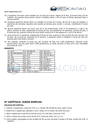 www.megacalculo.com
28. 9 operários iam fazer certo trabalho em 12 dias de 6 horas. Depois de 8 dias, já haviam feito 5/6 do
trabalho. De quantas horas devem reduzir o trabalho diário, a fim de que no tempo aprazado fique o
serviço pronto?
29. Dezesseis operários devem fazer um trabalho em 8 dias de 9 horas. No fim de 3 dias de trabalho, 2
operários são retirados. Quantos dias levarão os demais para concluir o serviço, trabalhando 8 horas
por dia?
30. Quinze operários fazem um muro com 50 m de comprimento, 0,40 m de espessura e 1,80 m de
altura, durante 12 dias, trabalhando 10 horas por dia. Se trabalharem 10 operários, durante 20 dias, a
8 horas por dia, quantos metros de muro farão, tendo 0,45 m de espessura e 1,60 m de altura?
31. Uma turma de 12 operários, trabalhando 8 horas por dia, executa os dois quintos de certo serviço, em
20 dias. Se a turma for acrescida de 8 homens, e passarem todos a trabalhar 9 horas por dia, em
quantos dias mais farão o serviço?
32. Um viajante, andando 12 horas por dia, durante 20 dias, faz 1.440 quilômetros. Quantas horas
deverá andar, por dia, para fazer 1.890 quilômetros, se andar durante 15 dias com a sua velocidade
diminuída de 1/10?
GABARITO.
1. 25 d 12. R$ 286,00 23. 42 d 4 h
2. R$ 200.000,00 13. 10 h/d 24. 382,50 m
3. 5d 14. 2 m 25. 3 d 2 h 40 m
4. 132 15. 2 m 26. 20 d
5. 5 kg 16. 3 h 27. 7 d 48 m
6. 15 d 17. 18 d 28. 2 h 24 m
7. 12 18. 30 d 29. 6 3/7 d
8. 12 d 19. 12 30. 44,444 m
9. 12 d 20. 8 h/d 31. 6 2/3 d
10. 39 21. 4 d 32. 23 h 20 m
11. 30.000 22. 10,67 m aprox.
6º CAPÍTULO: JUROS SIMPLES.
CÁLCULO DO CAPITAL.
1. Calcule o capital que, à taxa de 11% a. a., rendeu R$ 220,00 de juros, após 5 anos.
2. Determine o capital que, aplicado a 12%, rende, em 6 meses, R$ 30,00 de juros.
3. Qual o capital que rende R$ 612,00 de juros, em 100 dias, à taxa de 12%?
4. Ache o capital que produz juros de R$ 0,27, à taxa de 10%, em 2 a 3 m.
5. Certo capital, empregado a juros simples de 9% ao ano, durante 6 meses e 20 dias, rendeu R$ 2,00. O
capital é:
 