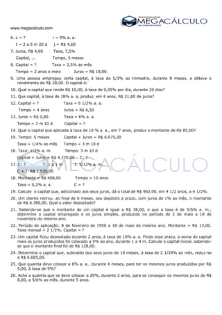 www.megacalculo.com
6. c = ? i = 9% a. a.
t = 2 a 6 m 20 d j = R$ 4,60
7. Juros, R$ 4,00 Taxa, 7,5%
Capital, ... Tempo, 5 meses
8. Capital = ? Taxa = 2,5% ao mês
Tempo = 2 anos e meio Juros = R$ 18,00.
9. Uma pessoa empregou certa capital, à taxa de 5/3% ao trimestre, durante 8 meses, e obteve o
rendimento de R$ 28,00. O capital é:
10. Qual o capital que rende R$ 10,00, à taxa de 0,05% por dia, durante 20 dias?
11. Que capital, à taxa de 18% a. a, produz, em 4 anos, R$ 21,60 de juros?
12. Capital = ? Taxa = 6 1/2% a. a.
Tempo = 4 anos Juros = R$ 6,50
13. Juros = R$ 0,80 Taxa = 6% a. a.
Tempo = 3 m 10 d Capital = ?
14. Qual o capital que aplicada à taxa de 10 % a. a., em 7 anos, produz o montante de R$ 85,00?
15. Tempo: 5 meses Capital + Juros = R$ 6.075,00
Taxa = 1/4% ao mês Tempo = 3 m 10 d
16. Taxa: 1/2% a. m. Tempo: 3 m 10 d
Capital + Juros = R$ 4.270,00 C: ?
17. C: ? T: 1 a 1 m I: 5/12% a. m.
C + J: R$ 2.530,00
18. Montante = R$ 408,00 Tempo = 10 anos
Taxa = 0,2% a. a. C = ?
19. Calcule o capital que, adicionado aos seus juros, dá o total de R$ 962,00, em 4 1/2 anos, a 4 1/2%.
20. Um cliente retirou, ao final de 6 meses, seu depósito a prazo, com juros de 1% ao mês, o montante
de R$ 6.360,00. Qual o valor depositado?
21. Sabendo-se que o montante de um capital é igual a R$ 38,00, e que a taxa é de 5/6% a. m.,
determine o capital empregado e os juros simples, produzido no período de 2 de maio a 18 de
novembro do mesmo ano.
22. Período de aplicação: 8 de fevereiro de 1956 a 18 de maio do mesmo ano. Montante = R$ 13,00.
Taxa mensal = 2 1/2%. Capital = ?
23. Um capital ficou depositado durante 2 anos, à taxa de 10% a. a. Findo esse prazo, a soma do capital
mais os juros produzidos foi colocado a 5% ao ano, durante 1 a 4 m. Calcule o capital inicial, sabendo-
se que o montante final foi de R$ 128,00.
24. Determine o capital que, subtraído dos seus juros de 10 meses, à taxa de 2 1/24% ao mês, reduz-se
a R$ 6.685,00.
25. Que quantia devo colocar a 6% a. a., durante 4 meses, para ter os mesmos juros produzidos por R$
5,00, à taxa de 9%?
26. Ache a quantia que se deve colocar a 20%, durante 2 anos, para se conseguir os mesmos juros de R$
8,00, a 5/6% ao mês, durante 5 anos.
 