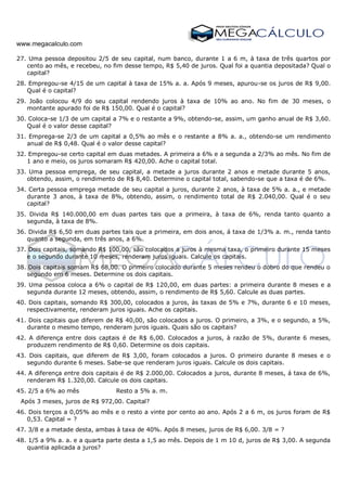 www.megacalculo.com
27. Uma pessoa depositou 2/5 de seu capital, num banco, durante 1 a 6 m, à taxa de três quartos por
cento ao mês, e recebeu, no fim desse tempo, R$ 5,40 de juros. Qual foi a quantia depositada? Qual o
capital?
28. Empregou-se 4/15 de um capital à taxa de 15% a. a. Após 9 meses, apurou-se os juros de R$ 9,00.
Qual é o capital?
29. João colocou 4/9 do seu capital rendendo juros à taxa de 10% ao ano. No fim de 30 meses, o
montante apurado foi de R$ 150,00. Qual é o capital?
30. Coloca-se 1/3 de um capital a 7% e o restante a 9%, obtendo-se, assim, um ganho anual de R$ 3,60.
Qual é o valor desse capital?
31. Emprega-se 2/3 de um capital a 0,5% ao mês e o restante a 8% a. a., obtendo-se um rendimento
anual de R$ 0,48. Qual é o valor desse capital?
32. Empregou-se certo capital em duas metades. A primeira a 6% e a segunda a 2/3% ao mês. No fim de
1 ano e meio, os juros somaram R$ 420,00. Ache o capital total.
33. Uma pessoa emprega, de seu capital, a metade a juros durante 2 anos e metade durante 5 anos,
obtendo, assim, o rendimento de R$ 8,40. Determine o capital total, sabendo-se que a taxa é de 6%.
34. Certa pessoa emprega metade de seu capital a juros, durante 2 anos, à taxa de 5% a. a., e metade
durante 3 anos, à taxa de 8%, obtendo, assim, o rendimento total de R$ 2.040,00. Qual é o seu
capital?
35. Divida R$ 140.000,00 em duas partes tais que a primeira, à taxa de 6%, renda tanto quanto a
segunda, à taxa de 8%.
36. Divida R$ 6,50 em duas partes tais que a primeira, em dois anos, á taxa de 1/3% a. m., renda tanto
quanto a segunda, em três anos, a 6%.
37. Dois capitais, somando R$ 100,00, são colocados a juros à mesma taxa, o primeiro durante 15 meses
e o segundo durante 10 meses, renderam juros iguais. Calcule os capitais.
38. Dois capitais somam R$ 68,00. O primeiro colocado durante 5 meses rendeu o dobro do que rendeu o
segundo em 6 meses. Determine os dois capitais.
39. Uma pessoa coloca a 6% o capital de R$ 120,00, em duas partes: a primeira durante 8 meses e a
segunda durante 12 meses, obtendo, assim, o rendimento de R$ 5,60. Calcule as duas partes.
40. Dois capitais, somando R$ 300,00, colocados a juros, às taxas de 5% e 7%, durante 6 e 10 meses,
respectivamente, renderam juros iguais. Ache os capitais.
41. Dois capitais que diferem de R$ 40,00, são colocados a juros. O primeiro, a 3%, e o segundo, a 5%,
durante o mesmo tempo, renderam juros iguais. Quais são os capitais?
42. A diferença entre dois captais é de R$ 6,00. Colocados a juros, à razão de 5%, durante 6 meses,
produzem rendimento de R$ 0,60. Determine os dois capitais.
43. Dois capitais, que diferem de R$ 3,00, foram colocados a juros. O primeiro durante 8 meses e o
segundo durante 6 meses. Sabe-se que renderam juros iguais. Calcule os dois capitais.
44. A diferença entre dois capitais é de R$ 2.000,00. Colocados a juros, durante 8 meses, á taxa de 6%,
renderam R$ 1.320,00. Calcule os dois capitais.
45. 2/5 a 6% ao mês Resto a 5% a. m.
Após 3 meses, juros de R$ 972,00. Capital?
46. Dois terços a 0,05% ao mês e o resto a vinte por cento ao ano. Após 2 a 6 m, os juros foram de R$
0,53. Capital = ?
47. 3/8 e a metade desta, ambas à taxa de 40%. Após 8 meses, juros de R$ 6,00. 3/8 = ?
48. 1/5 a 9% a. a. e a quarta parte desta a 1,5 ao mês. Depois de 1 m 10 d, juros de R$ 3,00. A segunda
quantia aplicada a juros?
 
