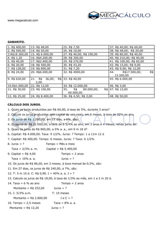 www.megacalculo.com
GABARITO.
1. R$ 400,00 13. R$ 48,00 25. R$ 7,50 37. R$ 40,00; R$ 60,00
2. R$ 500,00 14. R$ 50,00 26. R$ 10,00 38. R$ 48,00; R$ 20,00
3.R$18.360,00 15. R$ 6.000,00 27. R$ 40,00; R$ 100,00 39. R$ 80,00; R$ 40,00
4. R$ 1,20 16. R$4.200,00 28. R$ 300,00 40. R$ 210,00; R$ 90,00
5. R$ 40,00 17. R$2.400,00 29. R$ 270,00 41. R$ 100,00; R$ 60,00
6. R$ 20,00 18. R$ 400,00 30. R$ 43,20 42. R$ 15,00; R$ 9,00
7. R$ 128,00 19. R$ 800,00 31. R$ 7,20 43. R$ 9,00; R$ 12,00
8. R$ 24,00 20. R$6.000,00 32. R$ 4000,00 44. R$17.500,00; R$
15.500,00
9. R$ 630,00 21. R$ 36,00; R$
2,00
33. R$ 40,00 45. R$ 6.000,00
10.R$1.000,00 22. R$ 12,00 34. R$ 12.000,00 46. R$ 3,00
11. R$ 30,00 23. R$ 100,00 35. R$ 80.000,00; R$
60.000,00
47. R$ 15,00
12. R$ 25,00 24. R$ 8.400,00 36. R$ 4,50; R$ 2,00 48. R$ 50,00
CÁLCULO DOS JUROS.
1. Quais os juros produzidos por R$ 60,00, à taxa de 5%, durante 3 anos?
2. Calcule os juros produzidos pelo capital de seis reais, em 6 meses, à taxa de 20% ao ano.
3. Os juros de R$ 1.200,00, em 15 dias, a 6%, são:
4. O capital de R$ 21.000,00, à taxa de 6 5/4% ao ano, em 3 anos e 4 meses, rende juros de:
5. Quais os juros de R$ 800,00, a 5% a. a., em 9 m 18 d?
6. Capital: R$ 4.000,00. Taxa: 9 1/2%. Juros: ? Tempo: 1 a 11m 12 d
7. Capital: R$ 400,00. Tempo: 6 meses. Juros: ? Taxa: 6 1/2%
8. Juros = ? Tempo = Mês e meio
Taxa = 2/3% a. m. Capital = R$ 5.400,00
9. Capital = R$ 4,00 Tempo = 2 anos
Taxa = 10% a. a. Juros = ?
10. Os juros de R$ 86,00, em 3 meses, à taxa mensal de 0,5%, são:
11. Em 27 dias, os juros de R$ 240,00, a 7%, são:
12. T: 5 m 10 d. C: R$ 0,90. I = 40% a. a. J = ?
13. Calcule os juros de R$ 18,00, à taxa de 1/3% ao mês, em 1 a 2 m 20 d.
14. Taxa = 6 % ao ano Tempo = 2 anos
Montante = R$ 252,00 Juros = ?
15. I: 5/3% a.m. T: 10 meses
Montante = R$ 2.800,00 J e C = ?
16. Tempo = 2,5 meses Taxa = 8% a. a.
Montante = R$ 12,20 Juros = ?
 