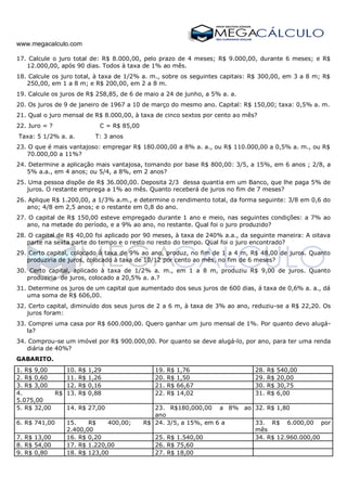 www.megacalculo.com
17. Calcule o juro total de: R$ 8.000,00, pelo prazo de 4 meses; R$ 9.000,00, durante 6 meses; e R$
12.000,00, após 90 dias. Todos à taxa de 1% ao mês.
18. Calcule os juro total, à taxa de 1/2% a. m., sobre os seguintes capitais: R$ 300,00, em 3 a 8 m; R$
250,00, em 1 a 8 m; e R$ 200,00, em 2 a 8 m.
19. Calcule os juros de R$ 258,85, de 6 de maio a 24 de junho, a 5% a. a.
20. Os juros de 9 de janeiro de 1967 a 10 de março do mesmo ano. Capital: R$ 150,00; taxa: 0,5% a. m.
21. Qual o juro mensal de R$ 8.000,00, à taxa de cinco sextos por cento ao mês?
22. Juro = ? C = R$ 85,00
Taxa: 5 1/2% a. a. T: 3 anos
23. O que é mais vantajoso: empregar R$ 180.000,00 a 8% a. a., ou R$ 110.000,00 a 0,5% a. m., ou R$
70.000,00 a 11%?
24. Determine a aplicação mais vantajosa, tomando por base R$ 800,00: 3/5, a 15%, em 6 anos ; 2/8, a
5% a.a., em 4 anos; ou 5/4, a 8%, em 2 anos?
25. Uma pessoa dispõe de R$ 36.000,00. Deposita 2/3 dessa quantia em um Banco, que lhe paga 5% de
juros. O restante emprega a 1% ao mês. Quanto receberá de juros no fim de 7 meses?
26. Aplique R$ 1.200,00, a 1/3% a.m., e determine o rendimento total, da forma seguinte: 3/8 em 0,6 do
ano; 4/8 em 2,5 anos; e o restante em 0,8 do ano.
27. O capital de R$ 150,00 esteve empregado durante 1 ano e meio, nas seguintes condições: a 7% ao
ano, na metade do período, e a 9% ao ano, no restante. Qual foi o juro produzido?
28. O capital de R$ 40,00 foi aplicado por 90 meses, à taxa de 240% a.a., da seguinte maneira: A oitava
parte na sexta parte do tempo e o resto no resto do tempo. Qual foi o juro encontrado?
29. Certo capital, colocado à taxa de 9% ao ano, produz, no fim de 1 a 4 m, R$ 48,00 de juros. Quanto
produziria de juros, colocado à taxa de 10/12 por cento ao mês, no fim de 6 meses?
30. Certo capital, aplicado à taxa de 1/2% a. m., em 1 a 8 m, produziu R$ 9,00 de juros. Quanto
produziria de juros, colocado a 20,5% a. a.?
31. Determine os juros de um capital que aumentado dos seus juros de 600 dias, á taxa de 0,6% a. a., dá
uma soma de R$ 606,00.
32. Certo capital, diminuído dos seus juros de 2 a 6 m, à taxa de 3% ao ano, reduziu-se a R$ 22,20. Os
juros foram:
33. Comprei uma casa por R$ 600.000,00. Quero ganhar um juro mensal de 1%. Por quanto devo alugá-
la?
34. Comprou-se um imóvel por R$ 900.000,00. Por quanto se deve alugá-lo, por ano, para ter uma renda
diária de 40%?
GABARITO.
1. R$ 9,00 10. R$ 1,29 19. R$ 1,76 28. R$ 540,00
2. R$ 0,60 11. R$ 1,26 20. R$ 1,50 29. R$ 20,00
3. R$ 3,00 12. R$ 0,16 21. R$ 66,67 30. R$ 30,75
4. R$
5.075,00
13. R$ 0,88 22. R$ 14,02 31. R$ 6,00
5. R$ 32,00 14. R$ 27,00 23. R$180,000,00 a 8% ao
ano
32. R$ 1,80
6. R$ 741,00 15. R$ 400,00; R$
2.400,00
24. 3/5, a 15%, em 6 a 33. R$ 6.000,00 por
mês
7. R$ 13,00 16. R$ 0,20 25. R$ 1.540,00 34. R$ 12.960.000,00
8. R$ 54,00 17. R$ 1.220,00 26. R$ 75,60
9. R$ 0,80 18. R$ 123,00 27. R$ 18,00
 