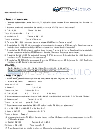www.megacalculo.com
CÁLCULO DO MONTANTE.
1. Calcule o montante do capital de R$ 20,00, aplicado a juros simples, à taxa mensal de 1%, durante 1 a
8 m.
2. A quanto se elevará o capital de R$ 300,00, à taxa de 3 2/5%, depois de 8 meses?
3. C: R$ 1,50 Tempo: 3 a 4 m
Taxa: 5/12% ao mês C + J: ?
4. Montante = ? Capital = R$ 72,00
Tempo = 40 dias Taxa = 1/3% a. m.
5. Os juros, R$ 225,00; o tempo, 9 anos; e a taxa, 60/12% a. a. Capital + juros?
6. O capital de R$ 100,00 foi empregado a juros durante 6 meses, a 2/3% ao mês. Depois retirou-se
capital e juros e aplicou-se tudo a 18% a. a., durante 4 meses. Qual o montante?
7. O capital de R$ 80,00 foi empregado a juros durante 5 anos, a 1,2 a. a. Depois retirou-se capital e
juros e empregou-se tudo a 10/12% a. m., durante 24 meses. Determine o montante.
8. A quantia de R$ 189,00 foi aplicada à taxa de 5 2/3% a. a., em 2 de setembro de 1960. Qual foi o
montante em 31 de dezembro do mesmo ano?
9. O capital de R$ 360,00 foi empregado à taxa de 60/6% a. a., em 15 de janeiro de 1962. Qual foi o
montante em 29 de março do mesmo ano?
GABARITO.
1. R$ 24,00 3. R$ 1,75 5. R$ 725,00 7. R$ 101,76 9. R$ 367,30
2. R$ 306,80 4. R$ 72,32 6. R$ 110,24 8. R$ 192,57
CÁLCULO DA TAXA.
1. A taxa anual, pela qual um capital de R$ 5,00, rende R$ 0,60 de juros, em 1 ano, é:
2. Capital = R$ 14,40 Tempo = 3 anos
Juros = R$ 2,16 Taxa =?
3. Taxa = ? C: R$ 0,80
Tempo: 4 a 2 m Juros = R$ 0,24
4. C: R$ 10,00 I = ? T: 6 m J: R$ 0,40
5. A que taxa esteve aplicada a quantia de R$ 14,40, que produziu o juro de R$ 0,24, durante 75 dias?
6. Taxa mensal? Capital : R$ 1,80
Tempo: 1 a 1 m 10 d Juros: R$ 0,48
7. A que taxa mensal o capital de R$ 24,00 poderá render R$ 0,84, em seis meses?
8. M = R$ 12,20 J = R$ 0,20 T = 3 a 4 m I = ?
9. Juros = R$ 5,50 Montante = R$ 7,70
Tempo = 5 anos Taxa = ?
10. Uma pessoa deposita R$ 45,00, durante 1 ano, 1 mês e 10 dias e, ao término desse prazo, recebe R$
47,00. Ache a taxa.
11. Capital: R$ 9,00 Tempo: 1 a 1 m 10 d
Montante = R$ 10,00 Taxa mensal = ?
12. A que taxa mensal um capital produz, em 50 anos, juros iguais ao dobro de si mesmo?
 
