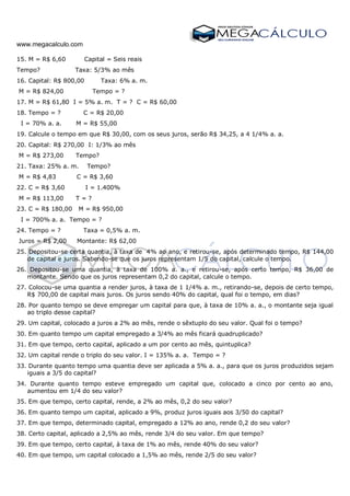 www.megacalculo.com
15. M = R$ 6,60 Capital = Seis reais
Tempo? Taxa: 5/3% ao mês
16. Capital: R$ 800,00 Taxa: 6% a. m.
M = R$ 824,00 Tempo = ?
17. M = R$ 61,80 I = 5% a. m. T = ? C = R$ 60,00
18. Tempo = ? C = R$ 20,00
I = 70% a. a. M = R$ 55,00
19. Calcule o tempo em que R$ 30,00, com os seus juros, serão R$ 34,25, a 4 1/4% a. a.
20. Capital: R$ 270,00 I: 1/3% ao mês
M = R$ 273,00 Tempo?
21. Taxa: 25% a. m. Tempo?
M = R$ 4,83 C = R$ 3,60
22. C = R$ 3,60 I = 1.400%
M = R$ 113,00 T = ?
23. C = R$ 180,00 M = R$ 950,00
I = 700% a. a. Tempo = ?
24. Tempo = ? Taxa = 0,5% a. m.
Juros = R$ 2,00 Montante: R$ 62,00
25. Depositou-se certa quantia, à taxa de 4% ao ano, e retirou-se, após determinado tempo, R$ 144,00
de capital e juros. Sabendo-se que os juros representam 1/5 do capital, calcule o tempo.
26. Depositou-se uma quantia, à taxa de 100% a. a., e retirou-se, após certo tempo, R$ 36,00 de
montante. Sendo que os juros representam 0,2 do capital, calcule o tempo.
27. Colocou-se uma quantia a render juros, à taxa de 1 1/4% a. m., retirando-se, depois de certo tempo,
R$ 700,00 de capital mais juros. Os juros sendo 40% do capital, qual foi o tempo, em dias?
28. Por quanto tempo se deve empregar um capital para que, à taxa de 10% a. a., o montante seja igual
ao triplo desse capital?
29. Um capital, colocado a juros a 2% ao mês, rende o sêxtuplo do seu valor. Qual foi o tempo?
30. Em quanto tempo um capital empregado a 3/4% ao mês ficará quadruplicado?
31. Em que tempo, certo capital, aplicado a um por cento ao mês, quintuplica?
32. Um capital rende o triplo do seu valor. I = 135% a. a. Tempo = ?
33. Durante quanto tempo uma quantia deve ser aplicada a 5% a. a., para que os juros produzidos sejam
iguais a 3/5 do capital?
34. Durante quanto tempo esteve empregado um capital que, colocado a cinco por cento ao ano,
aumentou em 1/4 do seu valor?
35. Em que tempo, certo capital, rende, a 2% ao mês, 0,2 do seu valor?
36. Em quanto tempo um capital, aplicado a 9%, produz juros iguais aos 3/50 do capital?
37. Em que tempo, determinado capital, empregado a 12% ao ano, rende 0,2 do seu valor?
38. Certo capital, aplicado a 2,5% ao mês, rende 3/4 do seu valor. Em que tempo?
39. Em que tempo, certo capital, à taxa de 1% ao mês, rende 40% do seu valor?
40. Em que tempo, um capital colocado a 1,5% ao mês, rende 2/5 do seu valor?
 