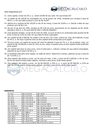 www.megacalculo.com
41. Certo capital, à taxa de 2% a. a., rende 23/360 do seu valor. Em que tempo foi?
42. O capital de R$ 200,00 foi empregado em 19 de janeiro de 1948, rendendo juro simples à taxa de
90% a. a. Em que data produziu o juro de R$ 35,00?
43. Aplicou-se a quantia de R$ 120,00 no dia 26 de março, à taxa de 10,8% a. a. Calcule a data em que
produziu juro de R$ 2,16.
44. No dia 10 de abril de 1956, recebeu-se R$ 0,50 de juros, proveniente de um depósito de R$ 18,00,
aplicado a 20% a. a. Em que data foi feito o referido depósito?
45. Uma pessoas recebeu, no dia 26 de maio de 1964, os juros de R$ 0,10, produzidos pela quantia de R$
6,00, à taxa de 1/2% ao mês. Em que data foi feita a aplicação?
46. Um capital de R$ 5.000,00, foi colado a 3% ao ano, há 5 anos. Coloca-se, hoje, R$ 6.000,00, à taxa
de 4% a. a. De hoje a quantos anos os dois capitais terão produzidos juros iguais?
47. Há cinco anos, um capital de quinze mil reais foi aplicado à taxa de 7% a. a. Se se aplicar, hoje, um
capital de R$ 18.000,00, à taxa de 10% ao ano, daqui a quantos anos os dois capitais terão produzido
juros iguais?
48. Um capital está para os seus juros, como 8 está para 1. Calcule o tempo em que esteve empregado,
sabendo-se que a taxa é de 6% a. a.
49. O montante está para certo capital, na razão de 20/22. Determine o tempo, sabendo-se que a taxa foi
de 7 2/10% a. a.
50. Dois capitais são postos a juros: um de dois mil reais, a 6%, e outro de R$ 2.400,00, a 3% ao ano.
No fim de quanto tempo esses capitais, reunidos a seus juros, terão totais iguais?
51. Dois capitais são postos a juros: um de R$ 600,00, a 10% a. a., e outro de R$ 900,00, a 1/2% ao
mês. No fim de quanto tempo esses capitais, reunidos a seus juros, darão totais iguais?
GABARITO.
1. 4 a 18. 2 a 6 m 35. 10 m
2. 3 a 19. 3 a 4 m 36. 8 m
3. 2 m 20. 3 m 10 d 37. 1 a 8 m
4. 6 m 21. 1 m 11 d 38. 2 a 6 m
5. 20 d 22. 2 a 2 m 2 d 39. 3 a 4 m
6. 15 d 23. 7 m 10 d 40. 2 a 2 m 30 d
7. 2 a 6 m 24. 6 m 20 d 41. 3 a 2 m 10 d
8. 3 m 10 d 25. 5 a 42. 29 de março de 1948
9. 1 a 1 m 15 d 26. 2 m 12 d 43. 25 de maio
10. 1 a 13 d 27. 960 d 44. 20 de fevereiro de 1956
11. 3 a 10 d 28. 20 a 45. 16 de fevereiro de 1964
12. 10 a 29. 25 a 46. 3 a 1 m 15 d
13. 40 a 30. 33 a 4 m 47. 7 a
14. 8 m 31. 33 a 4 m 48. 2 a 1 m
15. 6 m 32. 2 a 2 m 20 d 49. 9 a 3 m 3 1/3 d
 