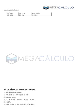 www.megacalculo.com
16. 15 d 33. 12 a 50. 8 a 5 m
17. 18 d 34. 5 a 51. 50 a
7º CAPÍTULO: PORCENTAGEM.
1. 300 por cento é igual a:
a) 300 b) 3 c) 3.000 d) 30 e) 0,3
2. Sete por cento:
a) 7 b) 0,0007 c) 0,07 d) 70 e) 0,7
3. 8 1/2% =
a) 0,85 b) 85 c) 8,5 d) 0,085 e) 0,0085
 