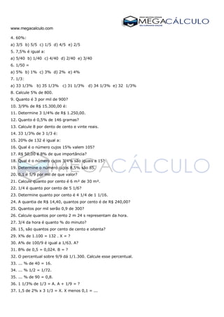 www.megacalculo.com
4. 60%:
a) 3/5 b) 5/5 c) 1/5 d) 4/5 e) 2/5
5. 7,5% é igual a:
a) 5/40 b) 1/40 c) 4/40 d) 2/40 e) 3/40
6. 1/50 =
a) 5% b) 1% c) 3% d) 2% e) 4%
7. 1/3:
a) 33 1/3% b) 35 1/3% c) 31 1/3% d) 34 1/3% e) 32 1/3%
8. Calcule 5% de 800.
9. Quanto é 3 por mil de 900?
10. 3/9% de R$ 15.300,00 é:
11. Determine 3 1/4% de R$ 1.250,00.
12. Quanto é 0,5% de 146 gramas?
13. Calcule 8 por dento de cento e vinte reais.
14. 33 1/3% de 3 1/3 é:
15. 20% de 132 é igual a:
16. Qual é o número cujos 15% valem 105?
17. R$ 50,00 é 8% de que importância?
18. Qual é o número cujos 3/4% são iguais a 15?
19. Determine o número cujos 8,5% são 85.
20. 0,1 é 5/9 por mil de que valor?
21. Calcule quanto por cento é 6 m² de 30 m².
22. 1/4 é quanto por cento de 5 1/6?
23. Determine quanto por cento é 4 1/4 de 1 1/16.
24. A quantia de R$ 14,40, quantos por cento é de R$ 240,00?
25. Quantos por mil serão 0,9 de 300?
26. Calcule quantos por cento 2 m 24 s representam da hora.
27. 3/4 da hora é quanto % do minuto?
28. 15, são quantos por cento de cento e oitenta?
29. X% de 1.100 = 132 . X = ?
30. A% de 100/9 é igual a 1/63. A?
31. B% de 0,5 = 0,024. B = ?
32. O percentual sobre 9/9 dá 1/1.300. Calcule esse percentual.
33. ... % de 40 = 16.
34. ... % 1/2 = 1/72.
35. ... % de 90 = 0,8.
36. 1 1/3% de 1/3 = A. A + 1/9 = ?
37. 1,5 de 2% x 3 1/3 = X. X menos 0,1 = ...
 