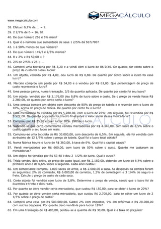 www.megacalculo.com
38. Efetue: 0,1% de ... = 1.
39. 2 2/7% de B = 16. B?
40. De que número 265 é 6% mais?
41. Qual é o número que aumentado de seus 1 2/5% dá 507/700?
42. 1 é 50% menos de que número?
43. De que número 149/5 é 2/3% menos?
44. 8 x 2% x R$ 50,00 = ?
45. 2/5 de 2/5% x 25 = ...
46. Comprei uma borracha por R$ 3,20 e a vendi com o lucro de R$ 0,40. De quanto por cento sobre o
preço de custo foi o meu lucro?
47. Um objeto, vendido por R$ 4,80, deu lucro de R$ 0,80. De quanto por cento sobre o custo foi esse
lucro?
48. Marcelo comprou um pente por R$ 54,00 e o vendeu por R$ 63,00. Que percentagem de preço de
custo representa o lucro?
49. Uma pessoa ganha, numa transação, 3/5 da quantia aplicada. De quanto por cento foi seu lucro?
50. Um objeto, vendido por R$ 2.176,00 deu 8,8% de lucro sobre o custo. Se o preço de venda fosse R$
2.280,00, de quanto por cento seria o lucro?
51. Uma pessoa compra um objeto com desconto de 80% do preço de tabela e o revende com o lucro de
10%, acima do preço de tabela. De quanto por cento foi o lucro?
52. Uma mercadoria foi vendida por R$ 5.280,00, com o lucro de 20%; em seguida, foi revendida por R$
5.522,00. De quanto por cento foi o lucro final sobre o valor inicial dessa mercadoria?
53. Comprou por R$ 25,00 e quer lucrar 30%. Calcule o lucro.
54. Sabendo-se que certo comerciante vendeu mercadorias por R$ 4.340,00, com lucro de 8,5% sobre o
custo, calcule o seu lucro em reais.
55. Comprou-se uma bicicleta de R$ 30.000,00, com desconto de 6,5%. Em seguida, ela foi vendida com
acréscimo de 12 1/5% sobre o preço de tabela. Qual foi o lucro total obtido?
56. Numa fábrica houve o lucro de R$ 360,00, à taxa de 6%. Qual foi o capital usado?
57. Vendi mercadorias por R$ 600,00, com lucro de 50% sobre o custo. Quanto me custaram as
mercadorias?
58. Um objeto foi vendido por R$ 57,40 e deu 2 1/2% de lucro. Qual o custo?
59. Tricia vendeu dois anéis, de preço de custo igual, por R$ 2.150,00, obtendo um lucro de 8,4% sobre o
primeiro anel e de 6,6% sobre o segundo. Cada anel custou:
60. Um comerciante comprou 1.000 sacas de arroz, a R$ 2.000,00 a saca. As despesas da compra foram
as seguintes: 2% de comissão, R$ 6.000,00 de carretos, 1,5% de corretagem e 3 1/4% de seguro e
frete. Calcule o preço de custo de cada saca.
61. Certo objeto foi vendido com lucro de 5,8%. Determine o preço de venda, sendo que o lucro foi de
duzentos e trinta e dois reais.
62. Por quanto se deve vender certa mercadoria, que custou R$ 150,00, para se obter o lucro de 20%?
63. Por quanto se deve vender certa mercadoria, que custou R$ 2.700,00, para se obter um lucro de 2
1/3% sobre o preço de custo?
64. Comprei uma casa por R$ 500.000,00. Gastei 2% com impostos, 9% em reformas e R$ 20.000,00
com outras despesas. Por quanto devo vendê-la para lucrar 18%?
65. Em uma transação de R$ 400,00, perdeu-se a quantia de R$ 30,80. Qual é a taxa do prejuízo?
 
