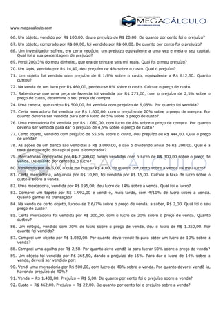 www.megacalculo.com
66. Um objeto, vendido por R$ 100,00, deu o prejuízo de R$ 20,00. De quanto por cento foi o prejuízo?
67. Um objeto, comprado por R$ 80,00, foi vendido por R$ 60,00. De quanto por cento foi o prejuízo?
68. Um investigador sofreu, em certo negócio, um prejuízo equivalente a uma vez e meia o seu capital.
Qual foi a sua percentagem de prejuízo?
69. Perdi 200/3% do meu dinheiro, que era de trinta e seis mil reais. Qual foi o meu prejuízo?
70. Um lápis, vendido por R$ 14,40, deu prejuízo de 4% sobre o custo. Qual o prejuízo?
71. Um objeto foi vendido com prejuízo de 8 1/8% sobre o custo, equivalente a R$ 812,50. Quanto
custou?
72. Na venda de um livro por R$ 460,00, perdeu-se 8% sobre o custo. Calcule o preço de custo.
73. Sabendo-se que uma peça de fazenda foi vendida por R$ 273,00, com o prejuízo de 2,5% sobre o
preço de custo, determine o seu preço de compra.
74. Uma caneta, que custou R$ 500,00, foi vendida com prejuízo de 6,08%. Por quanto foi vendida?
75. Certa mercadoria foi vendida por R$ 1.600,00, com o prejuízo de 20% sobre o preço de compra. Por
quanto deveria ser vendida para dar o lucro de 5% sobre o preço de custo?
76. Uma mercadoria foi vendida por R$ 1.080,00, com lucro de 8% sobre o preço de compra. Por quanto
deveria ser vendida para dar o prejuízo de 4,5% sobre o preço de custo?
77. Certo objeto, vendido com prejuízo de 55,5% sobre o custo, deu prejuízo de R$ 444,00. Qual o preço
de venda?
78. As ações de um banco são vendidas a R$ 3.000,00, e dão o dividendo anual de R$ 200,00. Qual é a
taxa de colocação do capital para o comprador?
79. Mercadorias compradas por R$ 2.200,00 foram vendidas com o lucro de R$ 300,00 sobre o preço de
venda. De quanto por cento foi o lucro?
80. Vendendo por R$ 5,00, o que me custou R$ 4,00, de quanto por cento sobre a venda foi meu lucro?
81. Certa mercadoria, adquirida por R$ 10,80, foi vendida por R$ 15,00. Calcule a taxa de lucro sobre o
custo e sobre a venda.
82. Uma mercadoria, vendida por R$ 195,00, deu lucro de 14% sobre a venda. Qual foi o lucro?
83. Comprei um tapete por R$ 1.992,00 e vendi-o, mais tarde, com 4/10% de lucro sobre a venda.
Quanto ganhei na transação?
84. Na venda de certo objeto, lucrou-se 2 6/7% sobre o preço de venda, a saber, R$ 2,00. Qual foi o seu
preço de custo?
85. Certa mercadoria foi vendida por R$ 300,00, com o lucro de 20% sobre o preço de venda. Quanto
custou?
86. Um relógio, vendido com 20% de lucro sobre o preço de venda, deu o lucro de R$ 1.250,00. Por
quanto foi vendido?
87. Comprei um objeto por R$ 1.080,00. Por quanto devo vendê-lo para obter um lucro de 10% sobre a
venda?
88. Comprei uma agulha por R$ 2,50. Por quanto devo vendê-la para lucrar 50% sobre o preço de venda?
89. Um objeto foi vendido por R$ 365,50, dando o prejuízo de 15%. Para dar o lucro de 14% sobre a
venda, deverá ser vendido por:
90. Vendi uma mercadoria por R$ 500,00, com lucro de 40% sobre a venda. Por quanto deverei vendê-la,
havendo prejuízo de 40%?
91. Venda = R$ 1.400,00. Prejuízo = R$ 6,00. De quanto por cento foi o prejuízo sobre a venda?
92. Custo = R$ 462,00. Prejuízo = R$ 22,00. De quanto por cento foi o prejuízo sobre a venda?
 