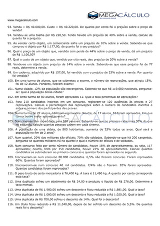 www.megacalculo.com
93. Venda = R$ 40.000,00. Custo = R$ 40.220,00. De quanto por cento foi o prejuízo sobre o preço de
venda?
94. Vendeu-se uma toalha por R$ 220,50. Tendo havido um prejuízo de 40% sobre a venda, calcule de
quanto foi o prejuízo.
95. Ao vender certo objeto, um comerciante sofre um prejuízo de 10% sobre a venda. Sabendo-se que
comprou o objeto por R$ 1.177,00, de quanto foi o seu prejuízo?
96. Qual o preço de um objeto que, vendido com perda de 44% sobre o preço de venda, dá um prejuízo
de R$ 1.100,00?
97. Qual o custo de um objeto que, vendido por oito reais, deu prejuízo de 20% sobre a venda?
98. Vende-se um objeto com prejuízo de 14% sobre a venda. Sabendo-se que esse prejuízo foi de 77
reais, determine a venda.
99. Um caderno, adquirido por R$ 157,00, foi vendido com o prejuízo de 25% sobre a venda. Por quanto
foi vendido?
100. Em uma turma de alunos, que se submeteu a exame, o número de reprovações, que atingiu 15%,
foi de 12 alunos. Portanto, fizeram exame:
101. Numa cidade, 12% da população são estrangeiros. Sabendo-se que há 119.680 nacionais, pergunta-
se: qual a população dessa cidade?
102. Em certa turma de 80 alunos, foram aprovados 12. Qual a taxa percentual de aprovações?
103. Para 210 candidatos inscritos em um concurso, registram-se 120 ausências às provas e 27
reprovações. Calcule a percentagem das reprovações sobre o número de candidatos inscritos e
sobre o número dos participantes das provas.
104. Numa turma de 22 alunos, 10 foram reprovados. Noutra, de 17 alunos, 10 foram aprovados. Em que
turma houve maior aproveitamento?
105. Dois cinemas têm capacidade para 690 pessoas. Sabendo-se que no primeiro cabe mais 30% do que
no segundo, calcule quantas pessoas cabem em cada cinema.
106. A população de uma aldeia, de 800 habitantes, aumenta de 25% todos os anos. Qual será a
população no fim de 2 anos?
107. Num quartel, 20% dos militares são oficiais; 70% são soldados. Sabendo-se que há 200 sargentos,
pergunta-se quantos militares há no quartel e qual o número de oficiais e de soldados.
108. Num concurso feito por certo número de candidatos, houve 18% de aproveitamento, ou seja, 117
aprovados; noutro, feito por 350 candidatos, houve 22% de aproveitamento. Calcule quantos
candidatos se submeteram ao primeiro concurso e quantos foram aprovados no segundo.
109. Inscreveram-se num concurso 80.000 candidatos. 6,5% não fizeram concurso. Foram reprovados
60%. Quantos foram aprovados?
110. Inscreveram-se num concurso 40 mil candidatos. 7/4% não o fizeram. 20% foram aprovados.
Quantos candidatos foram reprovados?
111. O peso bruto de certa mercadoria é 76,400 kg. A taxa é 11,460 kg. A quanto por cento corresponde
esta taxa?
112. Uma duplicata sofreu um abatimento de R$ 24,00 e produziu o líquido de R$ 276,00. Determine a
taxa mensal.
113. Uma duplicata de R$ 1.980,00 sofreu um desconto e ficou reduzida a R$ 1.881,00. Qual a taxa?
114. Uma duplicata de R$ 1.080,00 sofreu um desconto e ficou reduzida a R$ 1.020,00. Qual a taxa?
115. Uma duplicata de R$ 700,00 sofreu o desconto de 14%. Qual foi o desconto?
116. Um título ficou reduzido a R$ 11.340,00, depois de ter sofrido um desconto de 5,5%. De quantos
reais foi o desconto?
 