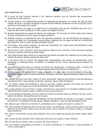 www.megacalculo.com
89. A soma de três números naturais é 48. Sabe-se, também, que os números são consecutivos.
Determine os três números.
90. Sandra possuía uma determinada quantia na caderneta de poupança, em março. No mês de abril,
recebeu de juros e correção monetária a quantia de R$ 9.806,00, passando a ter R$ 52.032,00. Qual a
quantia que ela possuía em março?
91. Meu pai comprou um rádio e vai pagá-lo em 5 prestações iguais de R$ 42.000,00 cada uma. Se o
preço do rádio é R$ 178.000,00, à vista, quanto ele pagará de juros?
92. Quando perguntaram as idade de Helena, ela respondeu: “Se do triplo da minha idade você subtrair
10 anos, encontrará 65 anos”. Qual é a idade de helena?
93. Roberto comprou um aparelho de som nas seguintes condições: deu R$ 250.000,00 de entrada e o
restante vai pagar em 6 prestações mensais iguais. Sabendo que vai pagar ao todo R$ 1.450.000,00
pelo aparelho, qual é o valor de cada prestação mensal?
94. Uma calça e uma camisa custaram, ao todo, R$ 275.000,00. Se a calça custou R$ 89.000,00 a mais
que a camisa, qual é o preço da calça?
95. Na 5ª série C, há 5 meninos a mais que meninas. Sabe-se que a 5ª série C tem 43 alunos. Quantos
meninos e quantas meninas há nesta classe?
96. Num determinado jogo, Vanda fez o quádruplo dos pontos que Adair fez. Sabendo que as duas juntas
fizeram 95 pontos, quantos pontos fez cada uma?
97. A 8ª série B tem 42 alunos. Na eleição para representante, dois alunos se apresentaram como
candidatos e a diferença entre o vencedor e o perdedor foi de 8 votos. Quantos alunos votaram no
vencedor?
98. Um time de futebol soma 61 pontos no término do campeonato. A diferença entre o número de
pontos que ganhou no 1ª turno é 5. Quantos pontos esse time ganhou em cada turno?
99. Preciso repartir 98 laranjas em 3 cestas, colocando em cada cesta o mesmo número de laranjas.
Procedendo dessa maneira, verifico que ficam sobrando 2 laranjas. Quantas laranjas coloquei em cada
cesta?
100. Raquel, Simone e Lívia têm, juntas, 37 anos, atualmente. Sabe-se que Simone e Lívia são gêmeas e
que Raquel tinha 7 anos quando as gêmeas nasceram. Qual a idade de Raquel?
101. Se Helena tivesse R$ 40.000,00 a mais do que tem, poderia comprar uma bolsa que custa R$
105.000,00 e um sapato que custa R$ 85.000,00. Então, Helena tem:
102. Luciana pensou em um número. A seguir, adicionou 8 a esse número e o resultado multiplicou por 8,
obtendo 96 como produto. Qual o número em que Luciana pensou?
103. Numa partida de basquete, Rui fez o dobro do número de pontos feitos por Manuel. Os dois, juntos,
fizeram 36 pontos. Isto significa que Rui marcou:
104. Na compra de roupas, gastei R$ 490.000,00. Dei R$ 140.000,00 de entrada e vou pagar o restante
da dívida em 5 prestações mensais, iguais. Nestas condições, o valor de cada prestação será de:
105. Sabe-se que o triplo de um número X, aumentado de 25, é igual a 52. Qual é o número X?
106. Numa partida de basquete entre os times do Vasco e do Flamengo, o time do Vasco venceu por uma
diferença de 10 pontos. Sabe-se que os dois times, juntos, fizeram 170 pontos. Então, a contagem
dessa partida foi:
107. Júnior e Cristina têm, juntos, R$ 81.000,00. Júnior tem o dobro da quantia de Cristina. Então, Júnior
tem:
108. A soma de dois números é 56. A diferença entre eles é 24. Qual é o maior número?
109. O triplo de um número, mais 5, é igual a 80. Esse número é:
110. Um número é adicionado ao número 5. A soma é dividida por 3 e obtemos 17 para quociente. O
número adicionado é:
 