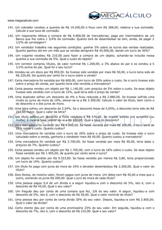 www.megacalculo.com
141. Um cobrador recebeu a quantia de R$ 19.200,00 e ficou com R$ 288,00, relativa a sua comissão.
Calcule a sua taxa de comissão.
142. Um negociante efetua a compra de R$ 4.800,00 de mercadorias; paga por intermediário de um
Banco que lhe cobra 1 3/4% de comissão. Quanto terá de desembolsar se tem, ainda, de pagar 2
1/2% de corretagem?
143. Um vendedor trabalha nas seguintes condições: ganhar 5% sobre os lucros das vendas realizadas.
Quanto ganhou ele em um mês que as vendas atingiram R$ 45.000,00, dando um lucro de 30%?
144. Um viajante recebeu R$ 210,00 para fazer a compra de um objeto, achando-se incluída nessa
quantia a sua comissão de 5%. Qual o custo do objeto?
145. Um corretor comprou títulos, de valor nominal R$ 1.200,00, a 3% abaixo do par e os vendeu a 5
1/2% acima do par. Qual foi o seu lucro?
146. Vendeu-se um disco por R$ 850,00. Se tivesse sido vendido por mais R$ 50,00, o lucro teria sido de
R$ 220,00. De quanto por cento foi o lucro sobre a venda?
147. Certa mercadoria foi vendida por R$ 600,00, com lucro de 20% sobre o custo. Se o lucro tivesse sido
sobre o preço de venda, por quanto teria sido vendida a mercadoria?
148. Certa pessoa vendeu um objeto por R$ 1.140,00, com prejuízo de 5% sobre o custo. Se esse objeto
tivesse sido vendido com o lucro de 15%, qual teria sido o preço de venda?
149. Uma duplicata sofreu um desconto de 4% e ficou reduzida a R$ 2.880,00. Se tivesse sofrido uma
multa ou juros de mora de 10%, elevar-se-ia a R$ 3.300,00. Calcule o valor do título, bem como o
do desconto e o dos juros de mora.
150. Uma letra sofreu um desconto de 2,54%. Se o desconto fosse de 5,05%, o desconto teria sido de R$
251,00 maior. Qual o valor da letra?
151. Um título sofreu um desconto e ficou reduzido a R$ 570,00. Se tivesse sofrido um aumento (ou
multa), à mesma taxa, elevar-se-ia a R$ 630,00. Qual a taxa do desconto?
152. Uma mercadoria foi vendida por R$ 4.800,00. Se fosse vendida por mais R$ 200,00, o lucro seria de
25% sobre o custo. Quanto custou?
153. Uma mercadoria foi vendida com o lucro de 20% sobre o preço de custo. Se tivesse sido o lucro
calculado sobre a venda, ganharia o vendedor mais R$ 40,00. Quanto custou a mercadoria?
154. Uma mercadoria foi vendida por R$ 2.700,00. Se fosse vendida por mais R$ 90,00, teria dado o
prejuízo de 7%. Quanto custou?
155. Certa pessoa vendeu um objeto por R$ 1.700,00, com o lucro de 18% sobre o custo. Se esse objeto
fosse vendido por R$ 1.905,00, de quanto por cento seria o lucro?
156. Um objeto foi vendido por R$ 9.523,80. Se fosse vendido por menos R$ 3,80, teria proporcionado
um lucro de 19%. Quanto custou?
157. Um título foi pago com juros de mora de 10% e devedor desembolsou R$ 2.200,00. Qual o valor do
título?
158. Dois títulos, do mesmo valor, foram pagos com juros de mora. Um deles com R$ 40,00 a mais que o
outro, somando os juros R$ 200,00. Qual o juro de mora de cada título?
159. Uma pessoa pagou 0,4 de um dívida e a seguir liquidou-a com o desconto de 5%, isto é, com o
desconto de R$ 45,00. Qual o seu valor?
160. Um freguês deu por conta de uma compra que fez, 3/8 do seu valor. A seguir, liquidou-a com
desconto de 5%, isto é, com o desconto de R$ 50,00. Qual o valor nominal do título?
161. Uma pessoa deu por conta de certa dívida 30% do seu valor. Depois, liquidou-a com R$ 2.800,00.
Qual o valor da dívida?
162. Certo cliente deu por conta de uma promissória 25% do seu valor. Em seguida, liquidou-a com o
desconto de 7%, isto é, com o desconto de R$ 210,00. Qual o seu valor?
 