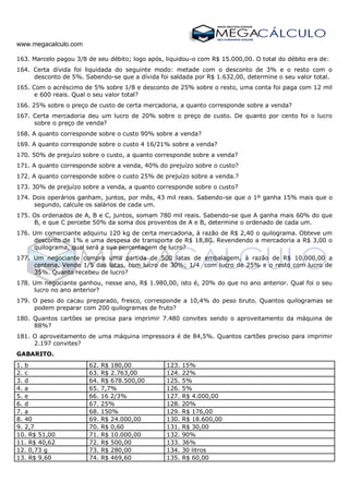 www.megacalculo.com
163. Marcelo pagou 3/8 de seu débito; logo após, liquidou-o com R$ 15.000,00. O total do débito era de:
164. Certa dívida foi liquidada do seguinte modo: metade com o desconto de 3% e o resto com o
desconto de 5%. Sabendo-se que a dívida foi saldada por R$ 1.632,00, determine o seu valor total.
165. Com o acréscimo de 5% sobre 1/8 e desconto de 25% sobre o resto, uma conta foi paga com 12 mil
e 600 reais. Qual o seu valor total?
166. 25% sobre o preço de custo de certa mercadoria, a quanto corresponde sobre a venda?
167. Certa mercadoria deu um lucro de 20% sobre o preço de custo. De quanto por cento foi o lucro
sobre o preço de venda?
168. A quanto corresponde sobre o custo 90% sobre a venda?
169. A quanto corresponde sobre o custo 4 16/21% sobre a venda?
170. 50% de prejuízo sobre o custo, a quanto corresponde sobre a venda?
171. A quanto corresponde sobre a venda, 40% do prejuízo sobre o custo?
172. A quanto corresponde sobre o custo 25% de prejuízo sobre a venda.?
173. 30% de prejuízo sobre a venda, a quanto corresponde sobre o custo?
174. Dois operários ganham, juntos, por mês, 43 mil reais. Sabendo-se que o 1º ganha 15% mais que o
segundo, calcule os salários de cada um.
175. Os ordenados de A, B e C, juntos, somam 780 mil reais. Sabendo-se que A ganha mais 60% do que
B, e que C percebe 50% da soma dos proventos de A e B, determine o ordenado de cada um.
176. Um comerciante adquiriu 120 kg de certa mercadoria, à razão de R$ 2,40 o quilograma. Obteve um
desconto de 1% e uma despesa de transporte de R$ 18,80. Revendendo a mercadoria a R$ 3,00 o
quilograma, qual será a sua percentagem de lucro?
177. Um negociante compra uma partida de 500 latas de embalagem, à razão de R$ 10.000,00 a
centena. Vende 1/5 das latas, com lucro de 30%; 1/4 com lucro de 25% e o resto com lucro de
35%. Quanto recebeu de lucro?
178. Um negociante ganhou, nesse ano, R$ 1.980,00, isto é, 20% do que no ano anterior. Qual foi o seu
lucro no ano anterior?
179. O peso do cacau preparado, fresco, corresponde a 10,4% do peso bruto. Quantos quilogramas se
podem preparar com 200 quilogramas de fruto?
180. Quantos cartões se precisa para imprimir 7.480 convites sendo o aproveitamento da máquina de
88%?
181. O aproveitamento de uma máquina impressora é de 84,5%. Quantos cartões preciso para imprimir
2.197 convites?
GABARITO.
1. b 62. R$ 180,00 123. 15%
2. c 63. R$ 2.763,00 124. 22%
3. d 64. R$ 678.500,00 125. 5%
4. a 65. 7,7% 126. 5%
5. e 66. 16 2/3% 127. R$ 4.000,00
6. d 67. 25% 128. 20%
7. a 68. 150% 129. R$ 176,00
8. 40 69. R$ 24.000,00 130. R$ 18.600,00
9. 2,7 70. R$ 0,60 131. R$ 30,00
10. R$ 51,00 71. R$ 10.000,00 132. 90%
11. R$ 40,62 72. R$ 500,00 133. 36%
12. 0,73 g 73. R$ 280,00 134. 30 litros
13. R$ 9,60 74. R$ 469,60 135. R$ 60,00
 