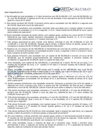 www.megacalculo.com
3. Na formação de uma sociedade, o 1ª sócio encontrou com R$ 45.000,00; o 2º, com R$ 60.000,00; e o
3ª, com R$ 90.000,00. O balanço ao fim de um ano de atividade o lucro apurado foi de R$ 48.750,00.
Qual foi o lucro do 3º sócio?
4. Dois sócios lucraram R$ 276,90. O primeiro entrou para a sociedade com R$ 180,00 e o segundo com
R$ 210,00. Qual será o lucro de cada sócio?
5. Duas pessoas constituem uma sociedade, entrando cada uma delas com o mesmo capital. A primeira
permaneceu na sociedade 2 a 4 m e a segunda 1 a 6 m. Tendo havido R$ 92.000,00 de lucro, qual a
parte relativa de cada sócio?
6. Numa sociedade composta de quatro sócios, com capitais iguais, verificou-se o lucro de R$ 37.774,00.
Sabendo-se que esses capitais estiveram empregados na sociedade durante 11, 9, 8 e 6 meses,
respectivamente, calcule quanto o 1º recebeu mais que o 4º.
7. Três amigos associaram-se para montar uma fábrica, entrando A com R$ 10.000,00, B com R$
15.000,00 e C com R$ 25.000,00. Passado algum tempo, a fábrica fechou as portas, porque já se
consignava o prejuízo de R$ 12.000,00. Quanto perdeu cada sócio?
8. Registrou-se um prejuízo de R$ 540.000,00 no fechamento de uma loja de comércio pertencente a 3
pessoas. A primeira permaneceu na sociedade durante 3 anos, a segunda 2 anos e a terceira 4 anos.
Qual o prejuízo de quem perdeu mais?
9. Duas pessoas formaram uma sociedade com um capital de R$ 96.000,00 e tiveram um lucro de R$
38.400,00, que foi dividido proporcionalmente aos respectivos capitais. A primeira recebeu R$
22.400,00 e a segunda R$ 16.000,00. Qual é o capital de cada uma?
10. Uma sociedade, com capital de R$ 150.000,00, é constituída de 3 sócios. No fim de um anos, o 1º
recebeu R$ 20.000,00 de lucro, o 2º recebeu 8 mil reais e o terceiro recebeu R$ 9.500,00. Qual o
capital do 1º sócio?
11. Certa sociedade, constituída por três sócios com o capital de R$ 180.000,00, deu lucro de R$
25.200,00. Sabendo-se que o sócio A entrou com 1/3 do capital, que o sócio B entrou com 2/5 e que o
sócio C entrou com o restante, determine o lucro de cada sócio.
12. A, B, e C formaram uma sociedade, entrando com capitais iguais e obtiveram um lucro de 136 mil
reais. B permaneceu na sociedade 3/4 do tempo de A; C permaneceu metade do tempo de B. Qual
será a parte de B?
13. Quatro pessoas constituíram uma sociedade comercial. Concorreu a primeira com 4/15 do capital, a
segunda com 3/10, a terceira com 7/30 e a quarta com R$ 120.000,00. No final do ano, o balanço
apresentou o lucro de R$ 108.000,00. Calcule a taxa de lucro sobre o capital e o lucro de cada sócio.
14. Três sócios formaram uma sociedade, entrando o 1º com R$ 30.000,00, o 2º com R$ 40.000,00 e o
terceiro com R$ 45.000,00. Calcule o lucro de cada um, sabendo-se que o 1º sócio recebeu R$
2.000,00 menos que o 2º.
15. Três sócios formaram uma sociedade, entrando o 1º com R$ 120.000,00, o 2º com R$ 200.000,00 e o
3º com R$ 240.000,00. Qual o lucro do 1º sócio e o da sociedade, se o 1º ganhou R$ 16.000,00,
menos que o segundo?
16. Três sócios formaram uma sociedade, com capitais iguais. O 1º permaneceu durante 18 meses, o 2º
durante 15 meses e o 3º durante 10 meses. Quanto ganhou o 2º, se o 1º recebeu de lucro R$
6.000,00 mais que o 2º?
17. Três sócios perderam R$ 25.510,00 em certa sociedade. Qual o prejuízo de cada sócio, se o segundo
perdeu o dobro do primeiro e o terceiro perdeu a terça parte do primeiro?
18. Em uma indústria, 3 sócios entraram com capitais iguais, tendo o 1º permanecido durante 8 meses; o
2º durante os 3/4 do tempo do primeiro e o terceiro 2/3 do tempo do segundo. Tendo havido um
prejuízo de R$ 144.000,00, qual deverá ser o prejuízo do 1º sócio?
19. Em certa sociedade, houve o prejuízo de doze mil e duzentos reais. Tendo o primeiro sócio
permanecido 5 anos, o segundo um quinto do tempo do primeiro e o 3º o quádruplo de tempo do
segundo, pede-se o prejuízo do sócio que perdeu menos.
 