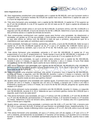 www.megacalculo.com
20. Dois negociantes constituíram uma sociedade com o capital de R$ 800,00, com que lucraram cento e
cinqüenta reais. O primeiro recebeu R$ 570,00 de capital mais lucro. Determine o capital de cada um
e o lucro do segundo sócio.
21. Três sócio formaram uma sociedade, com o capital de R$ 380.000,00. O capital do 1º foi superior ao
do 2º em R$ 20.000,00. E o do 2º foi superior em 30 mil reais ao do 3º. Qual o capital de entrada do
terceiro sócio?
22. Três sócio devem dividir entre si um lucro de R$ 6.440,00. O primeiro entrou com R$ 13.050,00 e o
segundo com R$ 20.400,00. O lucro do terceiro foi de R$ 1.980,00. Determine o lucro de cada um dos
dois primeiros sócios e o capital de entrada do terceiro.
23. Dois comerciantes contribuíram com capitais iguais para formar uma sociedade. Ao dissolverem a
sociedade, um perdeu os 2/3 da sua entrada, o outro perdeu somente 3/5 de sua entrada. Sabendo-
se que este último se retirou com R$ 800,00 a mais do que o primeiro, pergunta-se qual foi a
importância com que cada um contribuiu para a sociedade.
24. Certa sociedade, formada por 3 sócios, apresentou, em certo, o lucro de R$ 20.000,00. Sabe-se que o
capital do 1º era R$ 15.000,00 superior ao do 2º e que o 2º recebeu R$ 3.000,00 menos que o
primeiro. Sabendo-se, também, que o lucro do 3º foi de R$ 9.00,00, qual o capital e o lucro do 2º
sócio?
25. Três sócios formaram uma sociedade, entrando o 1º com R$ 100.000,00. O capital do 1º era
proporcional a 5 e o do 2º proporcional a 6. Tendo havido o lucro de R$ 185.000,00, e entrando o 2º
com menos R$ 30.000,00 que o 3º, pergunta-se: qual o lucro do 1º e os capitais do 2º e 3º?
26. Dissolveu-se uma sociedade, na qual o primeiro sócio entrara com o capital de R$ 450.000,00,
durante 2 anos e 3 meses, o segundo com 540 mil durante 1 ano e 3 meses. O lucro final desta
sociedade foi de R$ 160.000,00. Qual a parte do lucro relativa a cada sócio?
27. Três sócios formaram uma sociedade, com capitais de R$ 80.000,00, R$ 90.000,00 e R$ 120.000,00,
permanecendo na sociedade durante tempos proporcionais a 4, 7 e 8. Qual o lucro do 2º sócio, se o
lucro total foi de R$ 9.550,00?
28. Colaboraram em uma empresa individual, três sócios: O primeiro, com o capital de R$ 400.000,00,
durante 10 meses, o segundo, com R$ 300.000,00, durante 1 anos e 3 meses e o terceiro, com R$
250.000,00, durante 2 anos e 6 meses. Ao liquidarem a sociedade, verificaram que o lucro foi de R$
800.000,00. Quanto coube ao sócio que ganhou menos?
29. Quatro sócios organizam uma sociedade com capitais iguais. O primeiro teve o seu capital empregado
durante um ano e 4 meses; o segundo por um ano e 6 meses; o terceiro por 2 anos e um mês e
finalmente o quarto por 2 anos e 4 meses. Se o lucro foi de R$ 567.240,00, pergunta-se: quanto deve
receber o 4º sócio?
30. Dois sócios entraram numa sociedade, o primeiro com R$ 45.000,00, durante 11 meses, e o segundo
com R$ 68.000,00, durante 8 m 20 d. Sabendo-se que o primeiro ganhou menos R$ 2.830,00 que o
segundo, qual o lucro de cada sócio?
31. Três sócios formaram uma sociedade, em que o 1º entrou com R$ 12.000,00, o 2º com R$ 30.000,00
e o 3º com R$ 48.000,00, permanecendo o 1º durante 6 meses, o 2º durante 8 meses e o 3º durante
10 meses. Determine o lucro do terceiro sócio, sabendo-se que o 1º recebeu oito mil e quatrocentos
reais a menos que o segundo.
32. Quatro sócios entraram numa sociedade, o primeiro com R$ 4,00, o 2º com R$ 7,00, o terceiro com
R$ 5,00 e o quarto com R$ 6,00. O tempo em que ficaram na sociedade foram, respectivamente, 5 m,
3 m, 7 m e 4 meses. Sendo a diferença entre o que ganhou o 3º e o 2º, R$ 0,28, ache o lucro de cada
sócio.
33. Três sócios formaram uma sociedade, em que o 1º entrou com 2/5 do capital, o 2º com 1/3 e o 3º
com o restante, permanecendo na sociedade o 1º durante 1/4 do tempo, o 2º durante 2/3 e o terceiro
durante o restante. Por ter a sociedade apresentado prejuízo de R$ 310.000,00, quanto toca a cada
sócio?
 