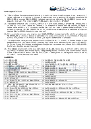 www.megacalculo.com
34. Três indivíduos formaram uma sociedade: o primeiro permaneceu nela durante 1 ano; o segundo 7
meses mais que o primeiro e o terceiro 8 meses mais que o segundo. O primeiro empregou R$
800.000,00, o segundo R$ 200.000,00 mais que o primeiro e o terceiro R$ 400.000,00 menos que o
segundo. Se o lucro final foi de R$ 224.000,00, quanto deve receber o 1º sócio?
35. Três sócios formaram uma sociedade, entrando o 1º com R$ 80.000,00, o 2º com R$ 120.000,00 e o
3º com R$ 150.000,00. Depois de 2 meses, o 2º aumentou o capital para R$ 140.000,00. Após 3
meses deste aumento, o 3º diminuiu o capital para 100 mil. Após 3 meses desta diminuição, o 1º
aumentou o capital para R$ 130.000,00. No fim de dois anos de existência, a sociedade apresentou
lucro de R$ 434.500,00. Quanto tocou a cada um?
36. Um negociante começou uma empresa com R$ 25.000,00; 6 meses mais tarde, admitiu um sócio com
R$ 34.000,00; e 10 meses depois foi admitido novo sócio com quarenta e dois mil reais. A empresa
durou 3 anos, dando R$ 74.980,00 de lucro. Qual a parte pertencente ao 3º sócio?
37. Um negociante começou uma empresa com o capital de R$ 25.000,00; 5 meses depois se lhe
associou um sócio com R$ 40.000,00; 6 meses mais tarde, outro sócio concorreu com R$ 60.000,00.
No fim de 2 anos de iniciadas as atividades, liquidou-se a empresa com o lucro de R$ 107.000,00.
Qual o lucro do sócio que ganhou mais?
38. Três sócios organizaram uma casa comercial em 3.1.58. Nesse dia, o primeiro entrou com R$
300.000,00 de capital. Dois meses depois, o segundo figurou na sociedade com 420 mil reais e no dia
3.9.58 o terceiro sócio entrou com R$ 560.000,00. O balanço em 3.1.59 registrou um lucro de R$
200.800,00. Qual a parte de cada sócio?
GABARITO.
1. R$ 60.000,00 20. R$ 480,00; R$ 320,00; R$ 60,00
2. R$ 17.550,00 21. R$ 100.000,00
3. R$ 22.500,00 22. R$ 1.740,00; R$ 2.720,00; R$ 14.850,00
4. R$ 127,80; R$ 149,10 23. R$ 12.000,00
5. R$ 56.000,00; R$ 36.000,00 24. R$ 20.000,00; R$ 4.000,00
6. R$ 5.555,00 25. R$ 50.000,00; R$ 120.000,00; R$ 150.000,00
7. R$ 2.400,00; R$ 3.600,00; R$ 6.000,00 26. R$ 96.000,00; R$ 64.000,00
8. R$ 240.000,00 27. R$ 3.150,00
9. R$ 56.000,00; R$ 40.000,00 28. R$ 200.000,00
10. R$ 80.000,00 29. R$ 182.560,00
11. R$ 8.400,00; R$ 10.080,00; R$ 6.720,00 30. R$ 14.850,00; R$ 17.680,00
12. R$ 48.000,00 31. R$ 24.000,00
13. 18%; R$ 28.800,00; R$ 32.400,00; R$
25.200,00; R$ 21.600,00
32. R$ 0,40; R$ 0,42; R$ 0,70; R$ 0,48
14. R$ 6.000,00; R$ 8.000,00; R$ 9.000,00 33. R$ 90.000,00; R$ 200.000,00; R$ 20.000,00
15. R$ 24.000,00; R$ 112.000,00 34. R$ 48.000,00
16. R$ 30.000,00 35. R$ 136.000,00; R$ 166.000,00; R$ 132.500,00
17. R$ 7.653,00; R$ 15.306,00; R$ 2.551,00 36. R$ 22.820,00
18. R$ 64.000,00 37. R$ 39.000,00
19. R$ 1.220,00 38. R$ 72.000,00; R$ 84.000,00; R$ 44.800,00
 