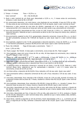 www.megacalculo.com
2. Tempo = 4 meses Taxa = 10,5% a. a.
Valor nominal? DC = R$ 20.055,00
3. Qual o valor nominal de um título que, descontado a 0,5% a. m., 3 meses antes do vencimento,
produziu o valor atual de R$ 2.167,00?
4. Um comerciante descontou, em certo banco, uma duplicata de sua emissão, à taxa de 2/3% ao mês,
45 dias antes do seu vencimento, tendo recebido R$ 74,25 de líquido. Qual o valor nominal do título?
5. Determine o valor nominal de uma letra de câmbio, negociada em 4 de março, com o desconto
comercial de R$ 2,70, à taxa de um terço por cento ao mês, sendo o seu vencimento em 18 de abril.
6. Uma nota promissória, descontada por fora, no dia 14.1.80, à taxa de 1 1/4% a. m., sofreu R$ 1,20 de
desconto bancário. Sabendo-se que o vencimento se daria no dia 2 de março do mesmo ano, calcule o
valor nominal.
7. Uma promissória, pagável no dia 15.6, apresentada a desconto comercial, à taxa de 6% a. a., no dia 4
de abril precedente, produziu R$ 7.904,00 de líquido ou valor atual. Qual é o valor nominal dessa
letra?
8. Uma duplicata, pagável no dia 7.4.58, apresentada a desconto bancário, à taxa de 20/5% a. a., no dia
1º de fevereiro precedente, produziu R$ 893,50 de valor atual. Qual o valor nominal da letra?
9. Título: R$ 2.500,00 Pago 20 dias após o vencimento Total = ?
Juros: 1,5% ao mês.
10. Título a pagar: R$ 720,00. 15 dias após o vencimento. Juros à taxa de 2%. Total a pagar?
11. Uma duplicata, paga com juros à taxa de 4% ao mês, 40 dias depois do vencimento, deu o total de
R$ 4,74. Calcule o valor nominal.
12. Pagou-se uma promissória 1 m 1 d após o vencimento, à taxa de 20/3% a. m., tendo-se
desembolsado a quantia de R$ 4,81. Qual era o valor nominal da letra?
13. Determine o valor nominal de uma letra, negociada a 2/3% a. m., 3 meses antes do seu vencimento,
sabendo-se que a diferença entre o desconto por fora e o por dentro é de R$ 40,00.
14. A diferença entre os descontos comercial e racional de um título, é de R$ 22,50. Pede-se o valor
nominal dessa letra, sabendo-se que foi apresentada a desconto 1 ano e 6 meses antes do
vencimento, à taxa de 5/12% ao mês.
15. Um título sofreu o desconto de R$ 50,00 e ficou reduzido a 4/5 do seu valor. Qual o seu valor?
16. Uma promissória sofreu o desconto comercial de R$ 1,40 e ficou reduzida a 7/9 do seu valor. O seu
valor é:
17. Uma letra, descontada, ficou reduzida a R$ 4.250,00, à taxa de 1,5% ao mês, durante 10 meses. Se
o desconto tivesse sido ao prazo de 7 meses, receberia o cliente mais R$ 225,00. Qual o valor nominal
da letra?
18. Uma duplicata, descontada, ficou reduzida a R$ 630,00, à taxa de 60% a. a., durante 2 meses. Se o
desconto fosse ao prazo de 3 meses, haveria o líquido de R$ 595,00. Qual o valor nominal?
19. Uma letra, descontada por fora, à taxa de 10% ao ano, pelo prazo de 90 dias, produziu o líquido de
R$ 485,00. Calcule o valor nominal dessa letra, sabendo-se que o banco abateu dela, também, a sua
comissão de 1/2%.
20. Uma letra, descontada por fora, à taxa de 1,5% ao mês, pelo prazo de 2 m 20 d, produziu o líquido
de R$ 572,00. Determine o valor nominal dessa letra, sabendo-se que o banco abateu dela, também,
a sua comissão de 2/3%.
21. Duas letras, valendo a segunda os 3/4 da primeira, foram descontadas a 5% a. a., a primeira por 30
dias e a segunda por 50 dias, sofrendo o desconto total de R$ 135,00. Qual o valor nominal de cada
letra?
 