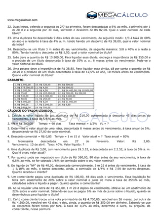 www.megacalculo.com
22. Duas letras, valendo a segunda os 2/7 da primeira, foram descontadas a 6% ao mês, a primeira por 1
m 20 d e a segunda por 30 dias, sofrendo o desconto de R$ 82,00. Qual o valor nominal de cada
título?
23. Uma duplicata foi descontada 9 dias antes do seu vencimento, do seguinte modo: 1/3 à taxa de 60%
ao ano e o restante à taxa de 4% a. m. tendo havido um desconto de R$ 39,00, qual o valor nominal
da letra?
24. Descontou-se um título 3 m antes do seu vencimento, da seguinte maneira: 5/8 a 40% e o resto a
80%. Tendo havido o desconto de R$ 5,50, qual o valor nominal do título?
25. João deve a quantia de R$ 10.800,00. Para liquidar essa dívida, entrega a importância de R$ 350,00 e
o produto de um título descontado à taxa de 10% a. a., 6 meses antes do vencimento. Pede-se o
valor nominal do título.
26. Uma pessoa deve a importância de R$ 28,80. Para liquidar essa dívida, dá por conta a quantia de R$
20,20 e o produto de um título descontado à taxa de 12,5% ao ano, 10 meses antes do vencimento.
Qual o valor nominal do título?
GABARITO.
1. R$ 1.500,00 10. R$ 720,60 19. R$ 500,00
2. R$ 573.000,00 11. R$ 4,50 20. R$ 600,00
3. R$ 2.200,00 12. R$ 4,50 21. R$ 14.400,00; R$ 10.800,00
4. R$ 75,00 13. R$ 102.000,00 22. R$ 700,00; R$ 200,00
5. R$ 540,00 14. R$ 4.300,00 23. R$ 3.000,00
6. R$ 60,00 15. R$ 250,00 24. R$ 40,00
7. R$ 8.000,00 16. R$ 6,30 25. R$ 11.000,00
8. R$ 900,00 17. R$ 5.000,00 26. R$ 9,60
9. R$ 2.525,00 18. R$ 700,00
CÁLCULO DO VALOR LÍQUIDO.
1. Calcule o valor líquido de um duplicata de R$ 210,00 apresentada a desconto 45 dias antes do
vencimento, à taxa de 5/6% ao mês.
2. VN = R$ 200,00 Tempo = 90 dias Taxa mensal = 1/2% VL = ?
3. Determine o valor atual de uma letra, descontada 8 meses antes do vencimento, à taxa anual de 5%,
descontando-se R$ 27,00 do valor nominal.
4. Desconto comercial = R$ 0,85 Tempo = 1 m 15 d Valor atual = ? Taxa anual = 80%
5. Promissória descontada em 27 de fevereiro. Valor: R$ 2,00.
Vencimento: 13 de abril. Taxa: 40%. Valor líquido: ?
6. Uma duplicata de R$ 3,00, com vencimento para 19.3.52, é descontada em 2.2.52, à taxa de 5% a. m.
Qual é o seu valor atual?
7. Por quanto pode ser negociado um título de R$ 360,00, 90 dias antes de seu vencimento, à taxa de
0,5% ao mês, se for cobrado 1/6% de comissão sobre o seu valor nominal?
8. Do líquido de “NP” de R$ 40,00, descontada comercialmente, 2 m 25 d antes do vencimento, à taxa de
1 5/10% ao mês, o banco desconta, ainda, a comissão de 1/4% e R$ 7,90 de outras despesas.
Quanto recebeu o cliente?
9. Um comerciante pagou uma duplicata de R$ 100,00, 48 dias após o vencimento. Essa liquidação foi
feita com abatimento de 20% sobre o valor nominal e juros de mora á taxa de 25/4% ao mês,
calculados sobre o líquido a pagar. Quanto gastou o comerciante?
10. Ao se liquidar uma letra de R$ 450,00, 1 m 20 d depois do vencimento, obteve-se um abatimento de
22% sobre o valor nominal. Sabendo-se que se pagou 6% ao mês de juros sobre o líquido, quanto se
desembolsou para liquidar o título?
11. Certo comerciante trocou uma nota promissória de R$ 4.700,00, vencível em 26 meses, por outra de
R$ 4.500,00, vencível em 42 dias, e deu, ainda, a quantia de R$ 350,00 em dinheiro. Sabendo-se que
os descontos foram feitos por fora, à taxa de 1/2% ao mês, determine o lucro, ou prejuízo, do
comerciante, nessa permuta.
 
