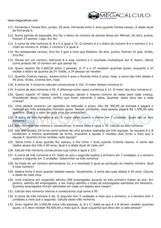 www.megacalculo.com
111. Fernanda e Teresa têm, juntas, 28 anos. Fernanda tinha 2 anos quando Teresa nasceu. A idade atual
de Fernanda é:
112. Numa partida de basquete, Rui fez o dobro do número de pontos feitos por Manuel. Os dois, juntos,
fizeram 27 pontos. Logo, Rui fez:
113. A soma de três números A, B e C é igual a 72. O número A é o dobro do número B e o número C é o
triplo do número A. Então, o número C é igual a:
114. No campeonato carioca, Zico fez 3 gols a mais que Roberto. Os dois, juntos, fizeram 31 gols. Então,
Zico fez:
115. Pensei em um número. Adicionei 8 a esse número e o resultado multipliquei por 8. Assim, obtive
como produto 96. O número em que pensei foi:
116. Quero repartir R$ 2.800,00 entre 3 pessoas. A 1ª e a 2ª recebem quantias iguais, enquanto a 3ª
recebe o dobro da quantia da 2ª. Então, a 3ª pessoa vai receber:
117. Quando Cristina nasceu, Juliana tinha 4 anos e Ricardo tinha 6 anos. Hoje, a soma das três idades é
49 anos. Então, Cristina tem, hoje:
118. A soma de 3 números naturais consecutivos é 102. O maior desses números é:
119. A soma de dois números é 90. A diferença entre casos numéricos é 12. O maior dos dois números é:
120. Quero repartir 47 balas entre 3 crianças, dando o mesmo número de balas para cada criança.
Procedendo dessa maneira, verifico que ficam sobrando 2 balas. Quantas balas devo dar a cada
criança?
121. Uma pessoa comprou um aparelho de televisão a prazo. Deu R$ 300,00 de entrada e pagará o
restante em três prestações mensais iguais. Nessas condições, essa pessoa pagará R$ 1.500,00 pelo
aparelho. Qual é o valor de cada uma das prestações?
122. A soma de dois números é 45. O maior deles supera o menor em 7 unidades. Quais são os dois
números?
123. Dois números são inteiros e consecutivos. A soma deles é igual a 79. Calcule os dois números.
124. São distribuídos 29 livros como prêmio de uma gincana realizada por três equipes. As equipes A e B
receberam a mesma quantidade de livros, enquanto a equipe C recebeu dois livros a mais que a
equipe A. Quantos livros recebeu cada equipe?
125. Sônia tinha 2 anos quando Rui nasceu, e Rui tinha 7 anos quando Cristina nasceu. A soma das
idades atuais dos três é 46 anos. Qual é a idade atual de cada um?
126. Calcule três números consecutivos cuja coma é igual a 123.
127. A soma de três números é 47. Sabe-se que o segundo supera o primeiro em 7 unidades, e o terceiro
supera o segundo em 3 unidades. Determinar os três números.
128. Ao triplo de um número adicionamos 12, e o resultado é igual ao quíntuplo do mesmo número. Qual
é esse número?
129. Helena tinha 5 anos quando Isabela nasceu. Atualmente, a soma das suas idades é 45 anos. Calcule
a idade de cada uma.
130. Uma indústria em expansão admitiu 500 empregados durante os três primeiro meses do ano. Em
janeiro, admitiu 80 empregados, e em março admitiu o triplo de empregados admitidos em fevereiro.
Quantos empregados forram admitidos em cada um desses dois meses?
131. Calcule dois números inteiros e consecutivos cuja soma é 95.
132. A soma de três número é 46. O segundo tem 4 unidades a mais que o primeiro, e o terceiro tem 5
unidades a mais que o segundo. Calcule esses três números.
133. Devo repartir R$ 3.000,00 entre três pessoas, A, B e C. Sabe-se que A e B devem receber quantias
iguais, e C deve receber R$ 600,00 a mais que A. Qual a quantia que devo dar a cada pessoa?
 