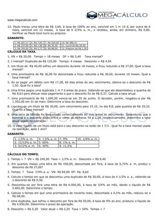 www.megacalculo.com
12. Paulo trocou uma letra de R$ 3,60, à taxa de 100% ao ano, vencível em 1 m 10 d, por outra de 6
reais, vencível em 12 meses, à taxa de 6 2/3% a. m., e recebeu, ainda, em dinheiro, R$ 0,80.
Verificar se Paulo teve lucro ou prejuízo.
GABARITO.
1. R$ 207,37 4. R$ 7,65 7. R$ 354,00 10. R$ 386,10
2. R$ 197,00 5. R$ 1,90 8. R$ 30,30 11. Lucro de R$ 29,50
3. R$ 783,00 6. R$ 2,77 9. R$ 88,00 12. Prejuízo de R$ 1,20
CÁLCULO DA TAXA.
1. VN = R$ 20,00 Tempo = 18 meses DF = R$ 5,40 Taxa mensal?
2. I mensal? Duplicata de R$ 135,00 Tempo: 4 meses Desconto = R$ 4,95
3. Um título de R$ 40,00 sofreu um desconto durante 18 meses, e ficou reduzido a R$ 37,00. Qual a taxa
mensal?
4. Uma promissória de R$ 36,00 foi descontada e ficou reduzida a R$ 30,60, durante 10 meses. Qual a
taxa mensal?
5. Ao se pagar um débito com R$ 17,28, 60 dias antes do seu vencimento, obteve-se o desconto de R$
1,92. Qual foi a taxa?
6. Uma firma pagou uma duplicata 1 m 7 d antes do prazo. Sabendo-se que ela desembolsou a quantia de
R$ 8,63 para efetuar esse pagamento e que o desconto foi de R$ 0,37, Calcule a taxa anual.
7. Uma promissória de R$ 1.600,00 vencia-se em 20 de junho. O devedor, porém, resgatou-a por R$
1.592,00 em 31 de maio. Determine a taxa do desconto.
8. Liquidou-se um título de R$ 30,00, com vencimento para 15.10, no dia 8.8, pela quantia de R$ 29,32.
Qual foi a taxa mensal?
9. Uma letra de câmbio foi descontada comercialmente 80 dias antes do vencimento. Sabendo-se que o
nominal e o desconto estão entre si como os números 54 e 1,38, respectivamente, determine a taxa
anual usada na operação.
10. O valor líquido de um título está para o seu desconto na razão de 1 7/3 . Qual foi a taxa mensal usada
na operação, após 1 ano?
GABARITO.
1. 1,5% a. m. 4. 1,5% a. m. 7. 9% 10. 1/6% a. m.
2. 11/12% a. m. 5. 60% 8. 1% a. m.
3. 5/12% a. m. 6. 40% 9. 11,5%
CÁLCULO DO TEMPO.
1. Tempo = ? VN = R$ 240,00 Taxa = 1/2% a. m. Desconto = R$ 8,40
2. Em quantos meses uma letra de R$ 450,00, descontada por fora, à taxa de 0,75% a. m, produz o
desconto de R$ 27,00?
3. Tempo: ? Taxa: 7/4% a. a. VN: R$ 84,00 DF: R$ 8,82
4. Calcule o tempo em que se descontou uma duplicata de R$ 50,00, à taxa de 4 1/2% a. a., obtendo-se
o desconto de R$ 0,50.
5. Descontou-se por fora uma letra de R$ 6.000,00, à taxa de 3/4% ao mês, dando o líquido de R$
5.865,00. Determine o tempo.
6. Calcule o tempo em que uma promissória de noventa reais, descontada a 0,5% ao mês, reduziu-se a
R$ 68,40.
7. Uma duplicata, que sofreu o desconto por fora de R$ 50,00, à taxa de 9% ao ano, produziu o líquido de
R$ 4.950,00. Determine o prazo da operação.
8. Desconto = R$ 0,20 Valor atual = R$ 2,20 Taxa = 50% Tempo = ?
 