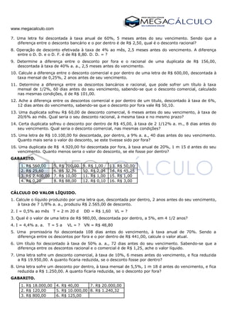 www.megacalculo.com
7. Uma letra foi descontada à taxa anual de 60%, 5 meses antes do seu vencimento. Sendo que a
diferença entre o desconto bancário e o por dentro é de R$ 2,50, qual é o desconto racional?
8. Operação de desconto efetivada à taxa de 4% ao mês, 2,5 meses antes do vencimento. A diferença
entre o D. D. e o D. F. é de R$ 8,80. D. D. = ?
9. Determine a diferença entre o desconto por fora e o racional de uma duplicata de R$ 156,00,
descontada à taxa de 40% a. a., 2,5 meses antes do vencimento.
10. Calcule a diferença entre o desconto comercial e por dentro de uma letra de R$ 600,00, descontada à
taxa mensal de 0,25%, 2 anos antes de seu vencimento.
11. Determine a diferença entre os descontos bancários e racional, que pode sofrer um título à taxa
mensal de 1/2%, 60 dias antes do seu vencimento, sabendo-se que o desconto comercial, calculado
nas mesmas condições, é de R$ 101,00.
12. Ache a diferença entre os descontos comercial e por dentro de um titulo, descontado à taxa de 6%,
12 dias antes do vencimento, sabendo-se que o desconto por fora vale R$ 50,10.
13. Uma duplicata sofreu R$ 60,00 de desconto comercial, 6 meses antes do seu vencimento, à taxa de
20/6% ao mês. Qual seria o seu desconto racional, à mesma taxa e no mesmo prazo?
14. Certa duplicata sofreu o desconto por dentro de R$ 45,00, à taxa de 2 1/12% a. m., 8 dias antes do
seu vencimento. Qual seria o desconto comercial, nas mesmas condições?
15. Uma letra de R$ 10.100,00 foi descontada, por dentro, a 9% a. a., 40 dias antes do seu vencimento.
Quanto mais seria o valor do desconto, se este tivesse sido por fora?
16. Uma duplicata de R$ 4.920,00 foi descontada por fora, à taxa anual de 20%, 1 m 15 d antes do seu
vencimento. Quanto menos seria o valor do desconto, se ele fosse por dentro?
GABARITO.
1. R$ 560,00 5. R$ 700,00 9. R$ 1,00 13. R$ 50,00
2. R$ 25,60 6. R$ 32,76 10. R$ 2,04 14. R$ 45,25
3. R$ 2.400,00 7. R$ 10,00 11. R$ 1,00 15. R$ 1,00
4. R$ 0,20 8. R$ 88,00 12. R$ 0,10 16. R$ 3,00
CÁLCULO DO VALOR LÍQUIDO.
1. Calcule o líquido produzido por uma letra que, descontada por dentro, 2 anos antes do seu vencimento,
à taxa de 7 1/8% a. a., produziu R$ 2.565,00 de desconto.
2. I = 0,5% ao mês T = 2 m 20 d DD = R$ 1,60 VL = ?
3. Qual é o valor de uma letra de R$ 980,00, descontada por dentro, a 5%, em 4 1/2 anos?
4. I = 4,4% a. a. T = 5 a VL = ? VN = R$ 48,80
5. Uma promissória foi descontada 108 dias antes do vencimento, à taxa anual de 70%. Sendo a
diferença entre os descontos por fora e o por dentro de R$ 441,00, calcule o valor atual.
6. Um título foi descontado à taxa de 50% a. a., 72 dias antes do seu vencimento. Sabendo-se que a
diferença entre os descontos racional e o comercial é de R$ 1,25, ache o valor líquido.
7. Uma letra sofre um desconto comercial, à taxa de 10%, 6 meses antes do vencimento, e fica reduzida
a R$ 19.950,00. A quanto ficaria reduzida, se o desconto fosse por dentro?
8. Uma letra sofre um desconto por dentro, à taxa mensal de 5,5%, 1 m 18 d antes do vencimento, e fica
reduzida a R$ 1.250,00. A quanto ficaria reduzida, se o desconto por fora?
GABARITO.
1. R$ 18.000,00 4. R$ 40,00 7. R$ 20.000,00
2. R$ 120,00 5. R$ 10.000,00 8. R$ 1.240,32
3. R$ 800,00 6. R$ 125,00
 
